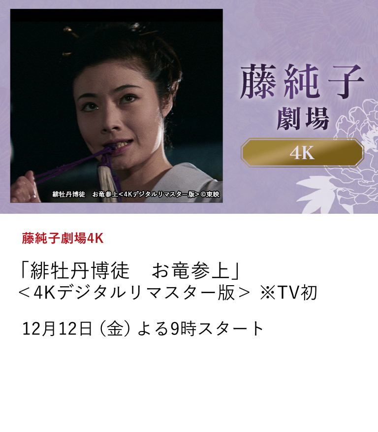 藤純子劇場4K 「緋牡丹博徒 お竜参上」<4Kデジタルリマスター版>※TV初 任俠映画全盛期の東映の中で、瞬く間にスターダムへ駆け上がり、唯一無二の存在感を放つ任俠スター・藤純子の出演作を4Kデジタルリマスター版で、全6作品を5ヶ月にわたって放送! 任俠の世界で美しく咲き誇る名女優の姿を最高画質で是非ご堪能ください。 12月12日(金)よる9時スタート