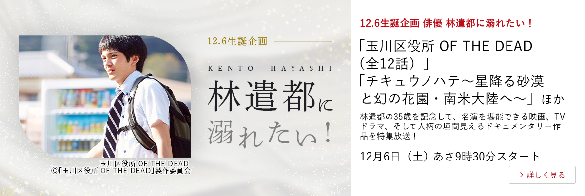 12.6生誕企画 俳優 林遣都に溺れたい！ 「玉川区役所 OF THE DEAD（全12話）」 「チキュウノハテ〜星降る砂漠と幻の花園・南米大陸へ〜」 ほか  林遣都の35歳を記念して、名演を堪能できる映画、TVドラマ、そして人柄の垣間見えるドキュメンタリー作品を特集放送！ 12月6日（土）あさ9時30分スタート