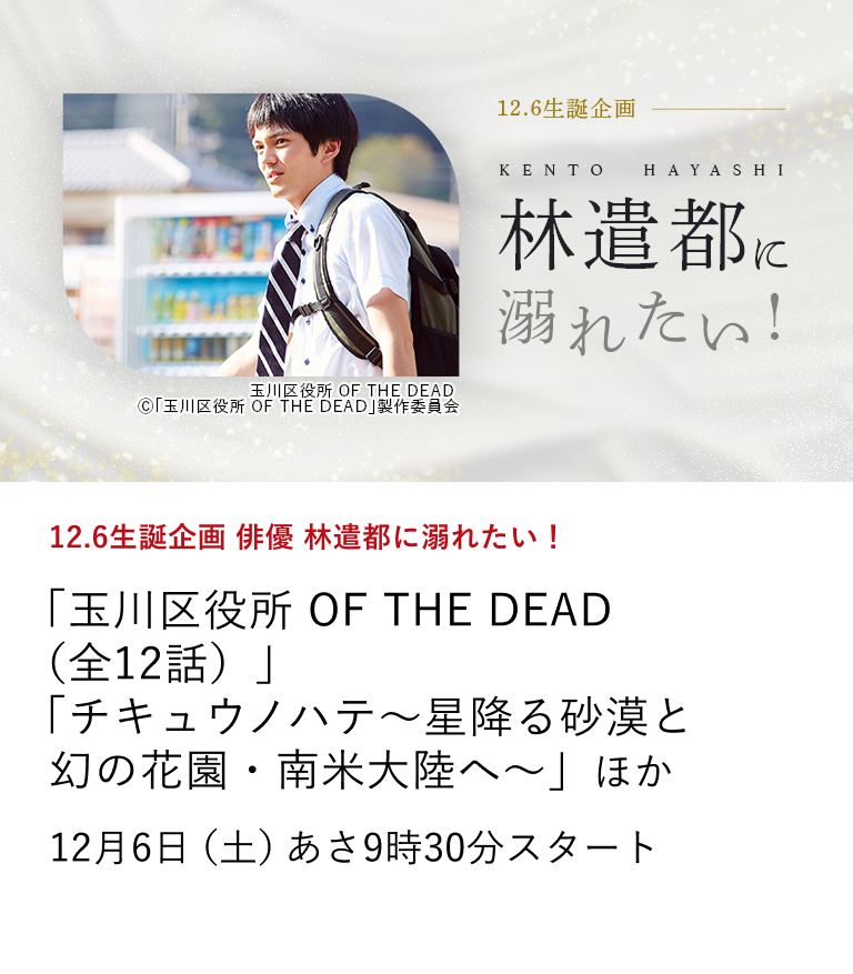 12.6生誕企画 俳優 林遣都に溺れたい！ 「玉川区役所 OF THE DEAD（全12話）」 「チキュウノハテ〜星降る砂漠と幻の花園・南米大陸へ〜」 ほか  林遣都の35歳を記念して、名演を堪能できる映画、TVドラマ、そして人柄の垣間見えるドキュメンタリー作品を特集放送！ 12月6日（土）あさ9時30分スタート