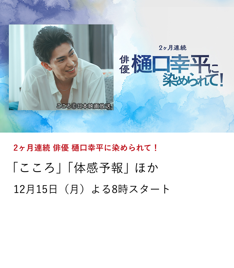 2ヶ月連続 俳優 樋口幸平に染められて! 「こころ」「体感予報」 ほか オリジナルショートドラマ「こころ」の放送に合わせて選りすぐりの作品を2ヶ月に渡り放送。 12月15日(月)よる8時スタート