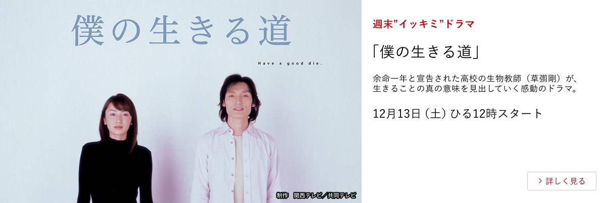 週末”イッキミ”ドラマ 「僕の生きる道」 余命一年と宣告された高校の生物教師(草彅剛)が、生きることの真の意味を見出していく感動のドラマ。 12月13日(土)ひる12時スタート