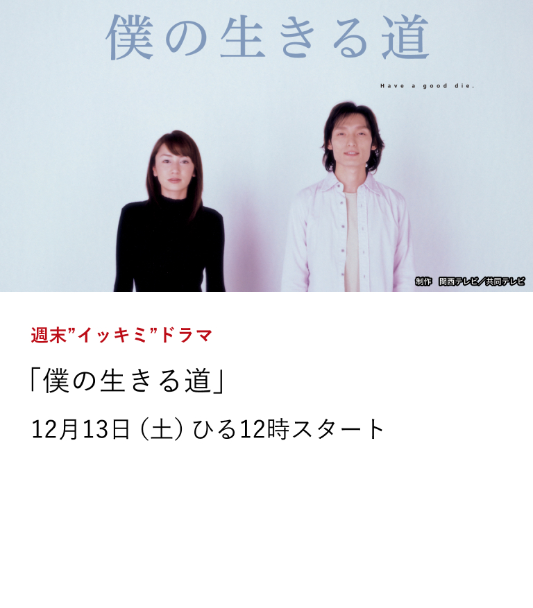 週末”イッキミ”ドラマ 「僕の生きる道」 余命一年と宣告された高校の生物教師(草彅剛)が、生きることの真の意味を見出していく感動のドラマ。 12月13日(土)ひる12時スタート