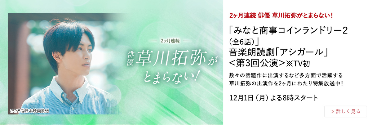 2ヶ月連続　俳優 草川拓弥がとまらない！ 「みなと商事コインランドリー２（全6話）」 音楽朗読劇「アシガール」＜第3回公演＞※TV初  数々の話題作に出演するなど多方面で活躍する草川拓弥の出演作を2ヶ月にわたり特集放送中！ 12月1日（月）よる8時スタート 