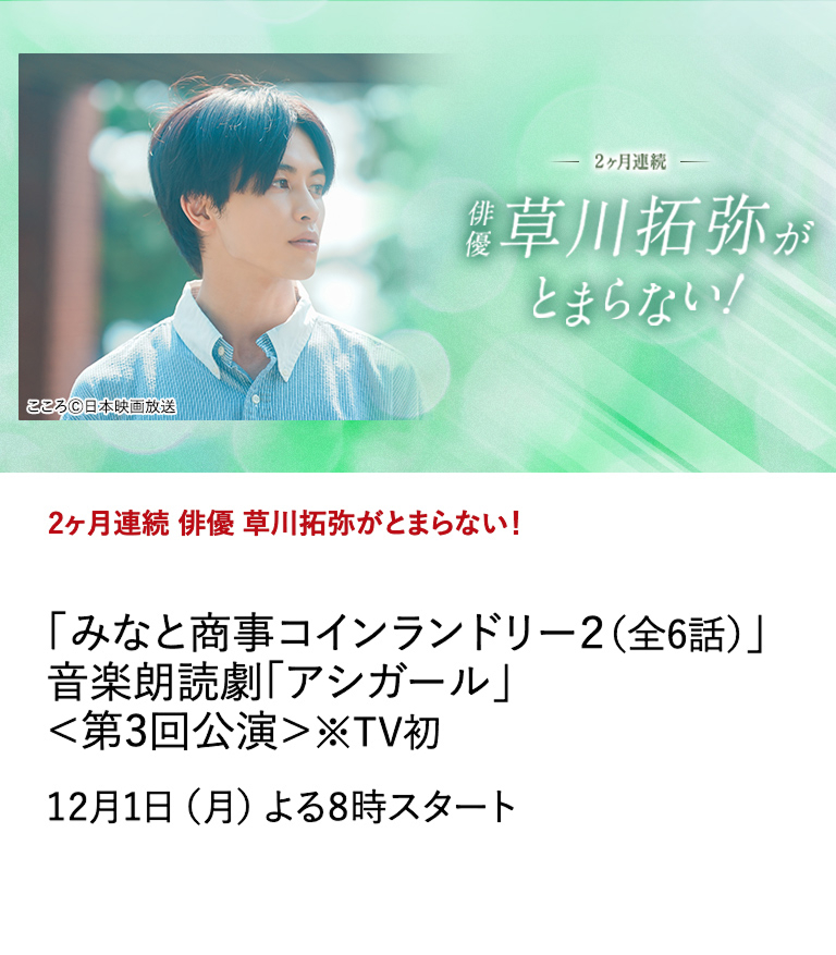 2ヶ月連続　俳優 草川拓弥がとまらない！ 「みなと商事コインランドリー２（全6話）」 音楽朗読劇「アシガール」＜第3回公演＞※TV初  数々の話題作に出演するなど多方面で活躍する草川拓弥の出演作を2ヶ月にわたり特集放送中！ 12月1日（月）よる8時スタート 