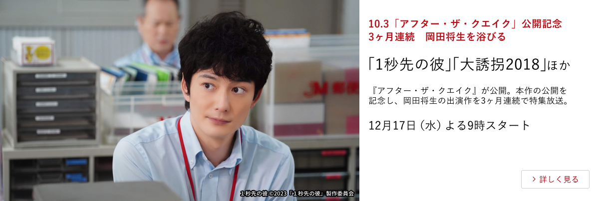 10.3「アフター・ザ・クエイク」公開記念 3ヶ月連続 岡田将生を浴びる 「1秒先の彼」「大誘拐2018」 ほか 『アフター・ザ・クエイク』が公開。本作の公開を記念し、岡田将生の出演作を3ヶ月連続で特集放送。 12月17日(水)よる9時スタート