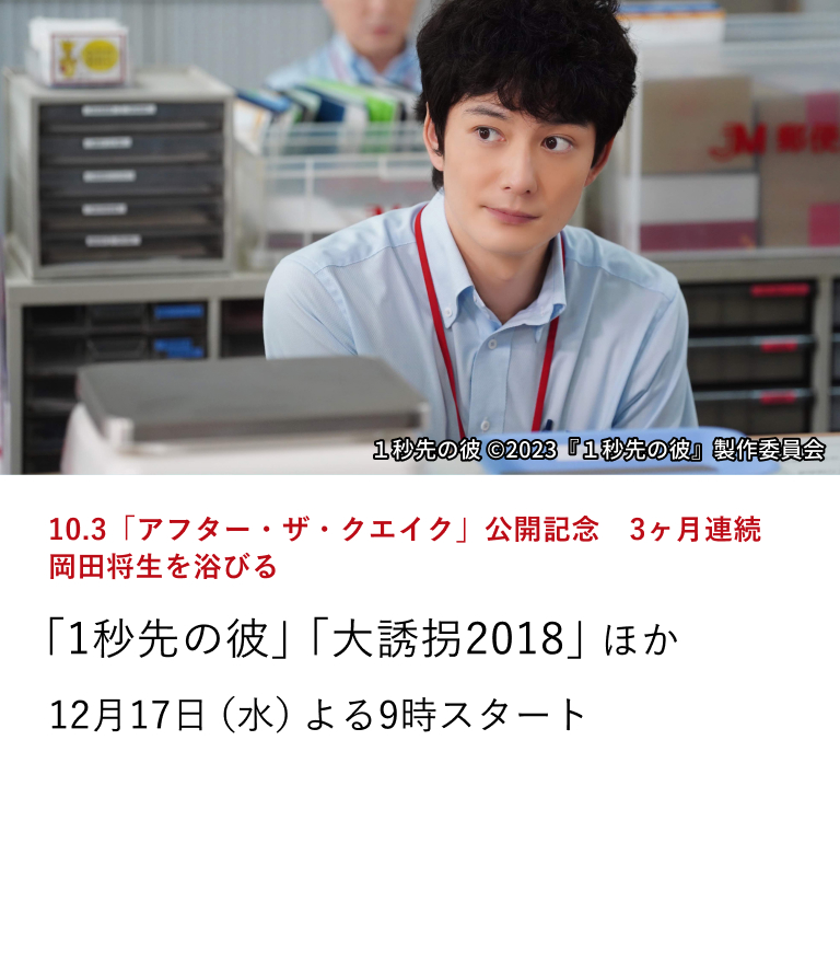 10.3「アフター・ザ・クエイク」公開記念 3ヶ月連続 岡田将生を浴びる 「1秒先の彼」「大誘拐2018」 ほか 『アフター・ザ・クエイク』が公開。本作の公開を記念し、岡田将生の出演作を3ヶ月連続で特集放送。 12月17日(水)よる9時スタート