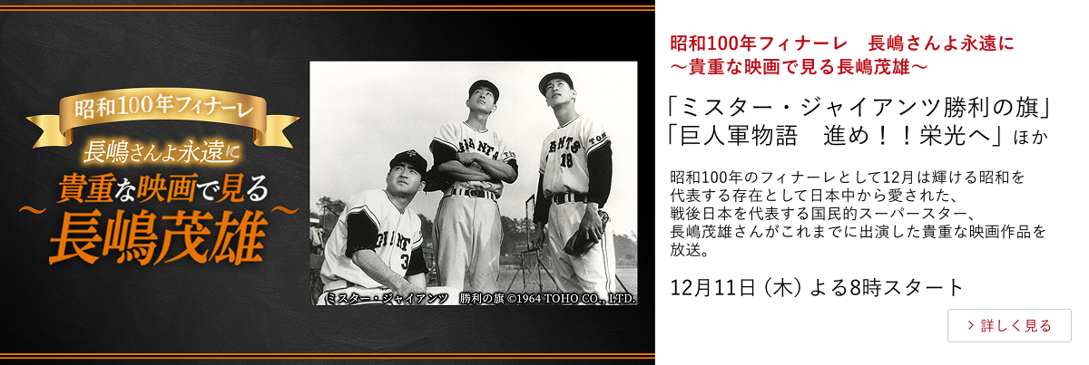 昭和100年フィナーレ 長嶋さんよ永遠に~貴重な映画で見る長嶋茂雄~ 「ミスター・ジャイアンツ 勝利の旗」 「巨人軍物語 進め!!栄光へ」 ほか 昭和100年のフィナーレとして12月は輝ける昭和を代表する存在として日本中から愛された、戦後日本を代表する国民的スーパースター、長嶋茂雄さんがこれまでに出演した貴重な映画作品を放送。 12月11日(木)よる8時スタート