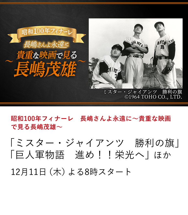 昭和100年フィナーレ 長嶋さんよ永遠に~貴重な映画で見る長嶋茂雄~ 「ミスター・ジャイアンツ 勝利の旗」 「巨人軍物語 進め!!栄光へ」 ほか 昭和100年のフィナーレとして12月は輝ける昭和を代表する存在として日本中から愛された、戦後日本を代表する国民的スーパースター、長嶋茂雄さんがこれまでに出演した貴重な映画作品を放送。 12月11日(木)よる8時スタート