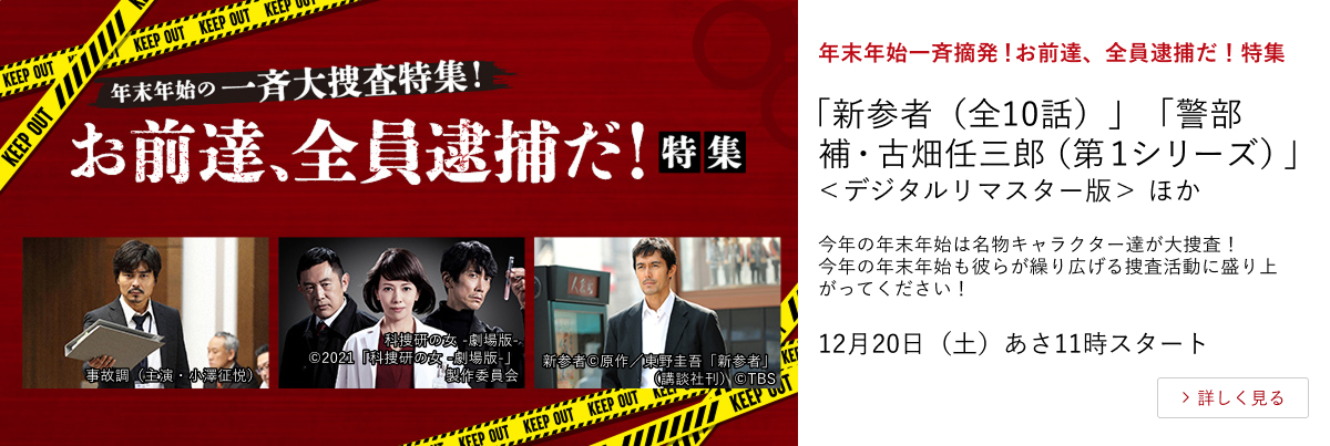 年末年始一斉摘発！お前達、全員逮捕だ！特集 「新参者（全10話）」 「警部補・古畑任三郎（第１シリーズ）」＜デジタルリマスター版＞ ほか 今年の年末年始は名物キャラクター達が大捜査！ 今年の年末年始も彼らが繰り広げる捜査活動に盛り上がってください！12月20日（土）あさ11時スタート