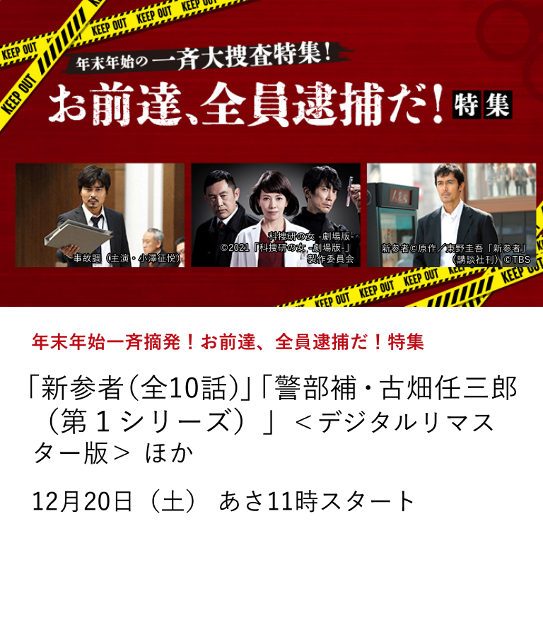 年末年始一斉摘発！お前達、全員逮捕だ！特集 「新参者（全10話）」 「警部補・古畑任三郎（第１シリーズ）」＜デジタルリマスター版＞ ほか 今年の年末年始は名物キャラクター達が大捜査！ 今年の年末年始も彼らが繰り広げる捜査活動に盛り上がってください！12月20日（土）あさ11時スタート