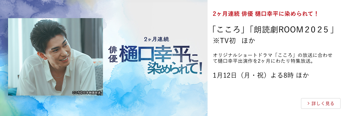 2ヶ月連続 俳優 樋口幸平に染められて！ 「こころ」「朗読劇ROOM２０２５ 」※TV初 ほか オリジナルショートドラマ「こころ」の放送に合わせて樋口幸平出演作を2ヶ月にわたり特集放送。 1月12日（月・祝）よる8時 ほか