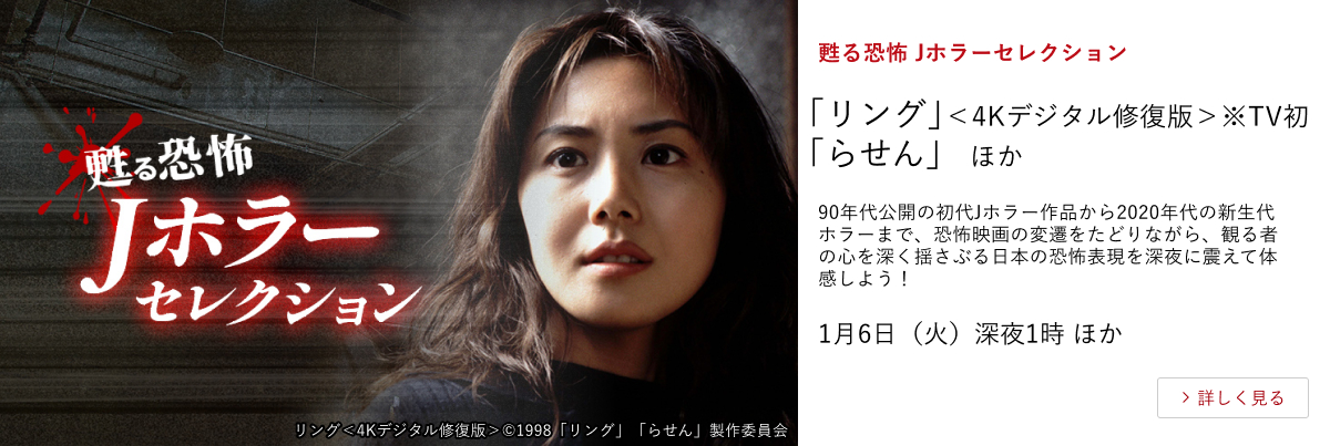 甦る恐怖 Jホラーセレクション 「リング」＜4Kデジタル修復版＞ ※TV初 「らせん」 ほか 90年代公開の初代Jホラー作品から2020年代の新生代ホラーまで、恐怖映画の変遷をたどりながら、観る者の心を深く揺さぶる日本の恐怖表現を深夜に震えて体感しよう！ 1月6日（火）深夜1時 ほか