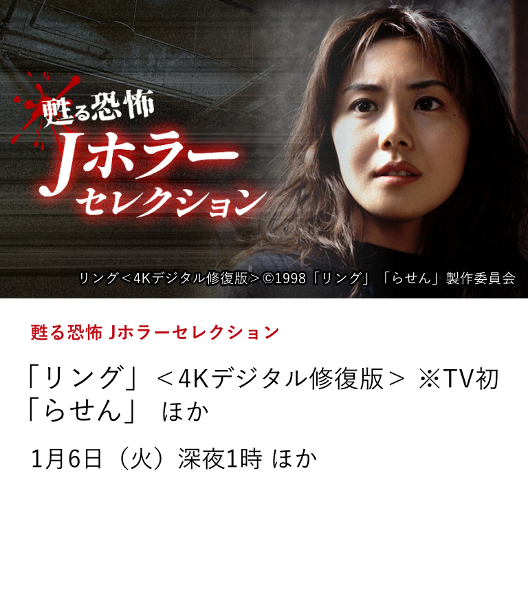 甦る恐怖 Jホラーセレクション 「リング」＜4Kデジタル修復版＞ ※TV初 「らせん」 ほか 90年代公開の初代Jホラー作品から2020年代の新生代ホラーまで、恐怖映画の変遷をたどりながら、観る者の心を深く揺さぶる日本の恐怖表現を深夜に震えて体感しよう！ 1月6日（火）深夜1時 ほか