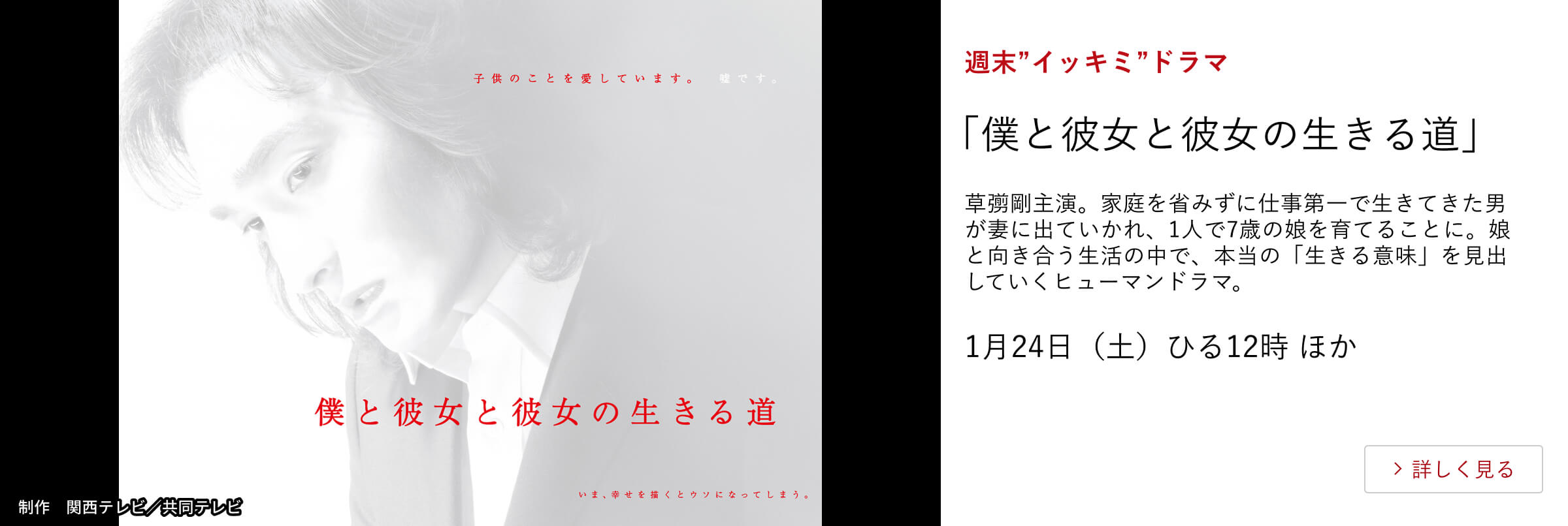 週末”イッキミ”ドラマ 「僕と彼女と彼女の生きる道」草彅剛主演。家庭を省みずに仕事第一で生きてきた男が妻に出ていかれ、1人で7歳の娘を育てることに。娘と向き合う生活の中で、本当の「生きる意味」を見出していくヒューマンドラマ。 1月24日(土)ひる12時 ほか