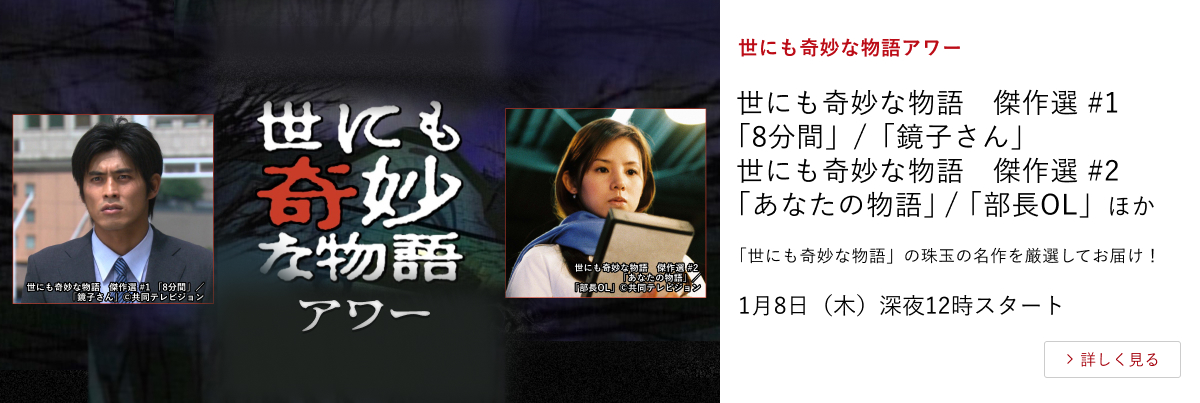 世にも奇妙な物語アワー 世にも奇妙な物語　傑作選 #1 「8分間」/「鏡子さん」 世にも奇妙な物語　傑作選 #2 「あなたの物語」/「部長OL」ほか 「世にも奇妙な物語」の珠玉の名作を厳選してお届け！ 1月8日（木）深夜12時スタート