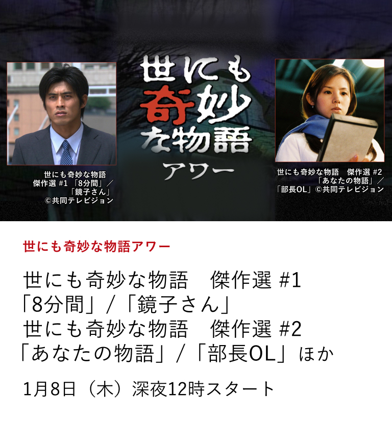 世にも奇妙な物語アワー 世にも奇妙な物語　傑作選 #1 「8分間」/「鏡子さん」 世にも奇妙な物語　傑作選 #2 「あなたの物語」/「部長OL」ほか 「世にも奇妙な物語」の珠玉の名作を厳選してお届け！ 1月8日（木）深夜12時スタート