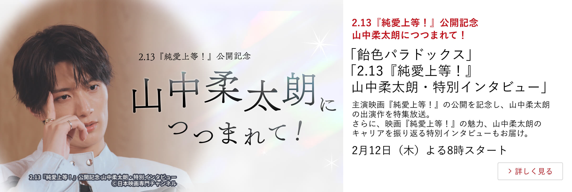 2.13『純愛上等!』公開記念 山中柔太朗につつまれて! 「飴色パラドックス」 「2.13『純愛上等!』山中柔太朗・特別インタビュー」 主演映画『純愛上等!』の公開を記念し、山中柔太朗の出演作を特集放送。 さらに、映画『純愛上等!』の魅力、山中柔太朗のキャリアを振り返る 特別インタビューもお届け。 2月12日(木)よる8時スタート
