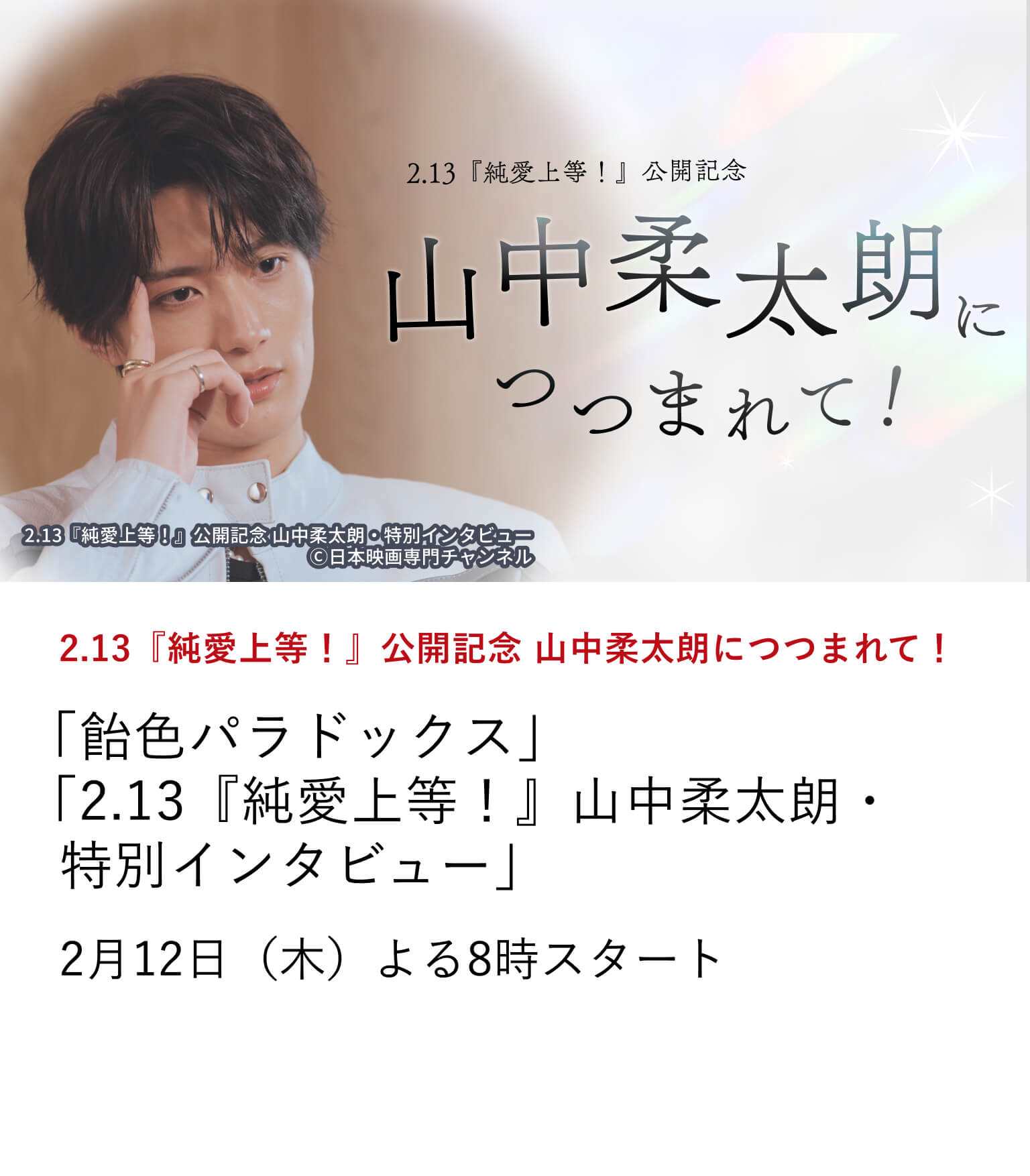 2.13『純愛上等!』公開記念 山中柔太朗につつまれて! 「飴色パラドックス」 「2.13『純愛上等!』山中柔太朗・特別インタビュー」 主演映画『純愛上等!』の公開を記念し、山中柔太朗の出演作を特集放送。 さらに、映画『純愛上等!』の魅力、山中柔太朗のキャリアを振り返る 特別インタビューもお届け。 2月12日(木)よる8時スタート