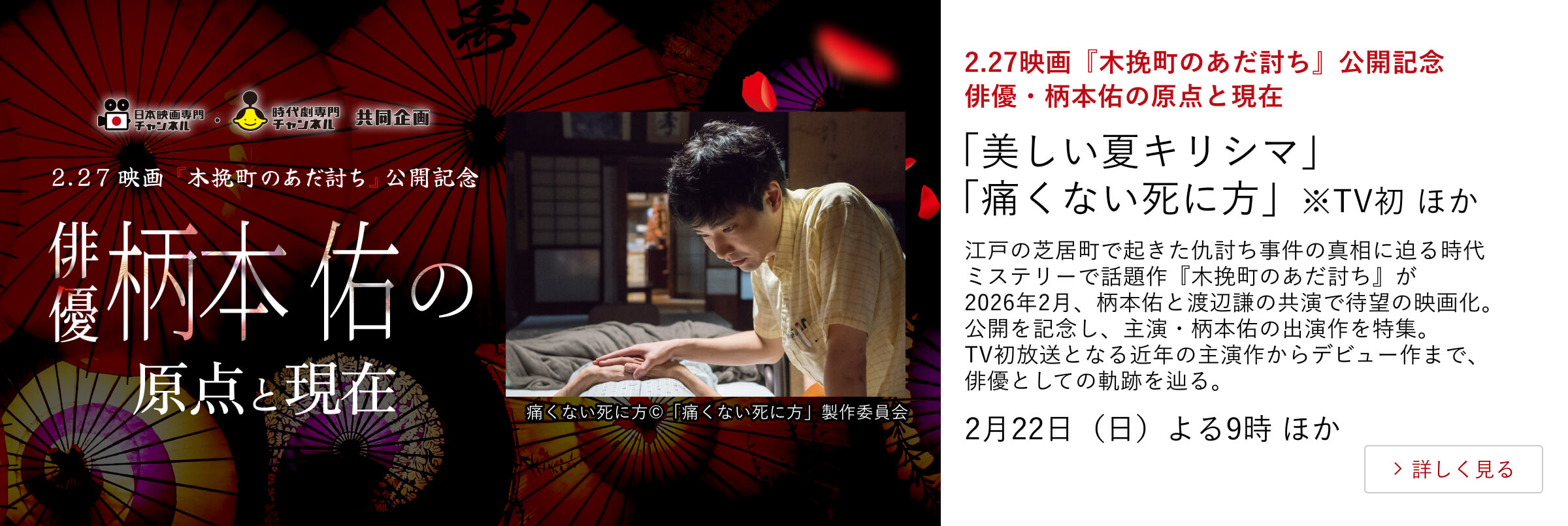 2.27映画『木挽町のあだ討ち』公開記念　俳優・柄本佑の原点と現在 「美しい夏キリシマ」 「痛くない死に方」※TV初 ほか 江戸の芝居町で起きた仇討ち事件の真相に迫る時代ミステリーで話題作『木挽町のあだ討ち』が2026年2月、柄本佑と渡辺謙の共演で待望の映画化。公開を記念し、主演・柄本佑の出演作を特集。TV初放送となる近年の主演作からデビュー作まで、俳優としての軌跡を辿る。 2月22日（日）よる9時 ほか