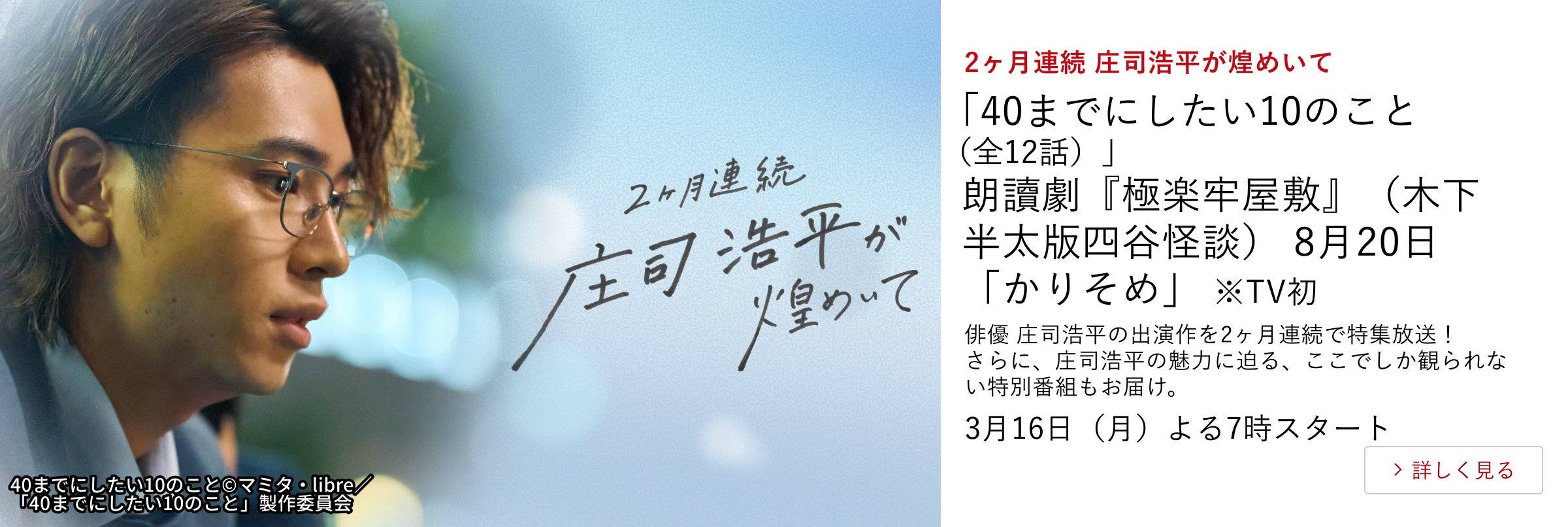 2ヶ月連続 庄司浩平が煌めいて 「40までにしたい10のこと(全12話)」 朗讀劇『極楽牢屋敷』(木下半太版四谷怪談) 8月20日「かりそめ」 ※TV初 俳優 庄司浩平の出演作を2ヶ月連続で特集放送! さらに、庄司浩平の魅力に迫る、ここでしか観られない特別番組もお届け。 3月16日(月)よる7時スタート