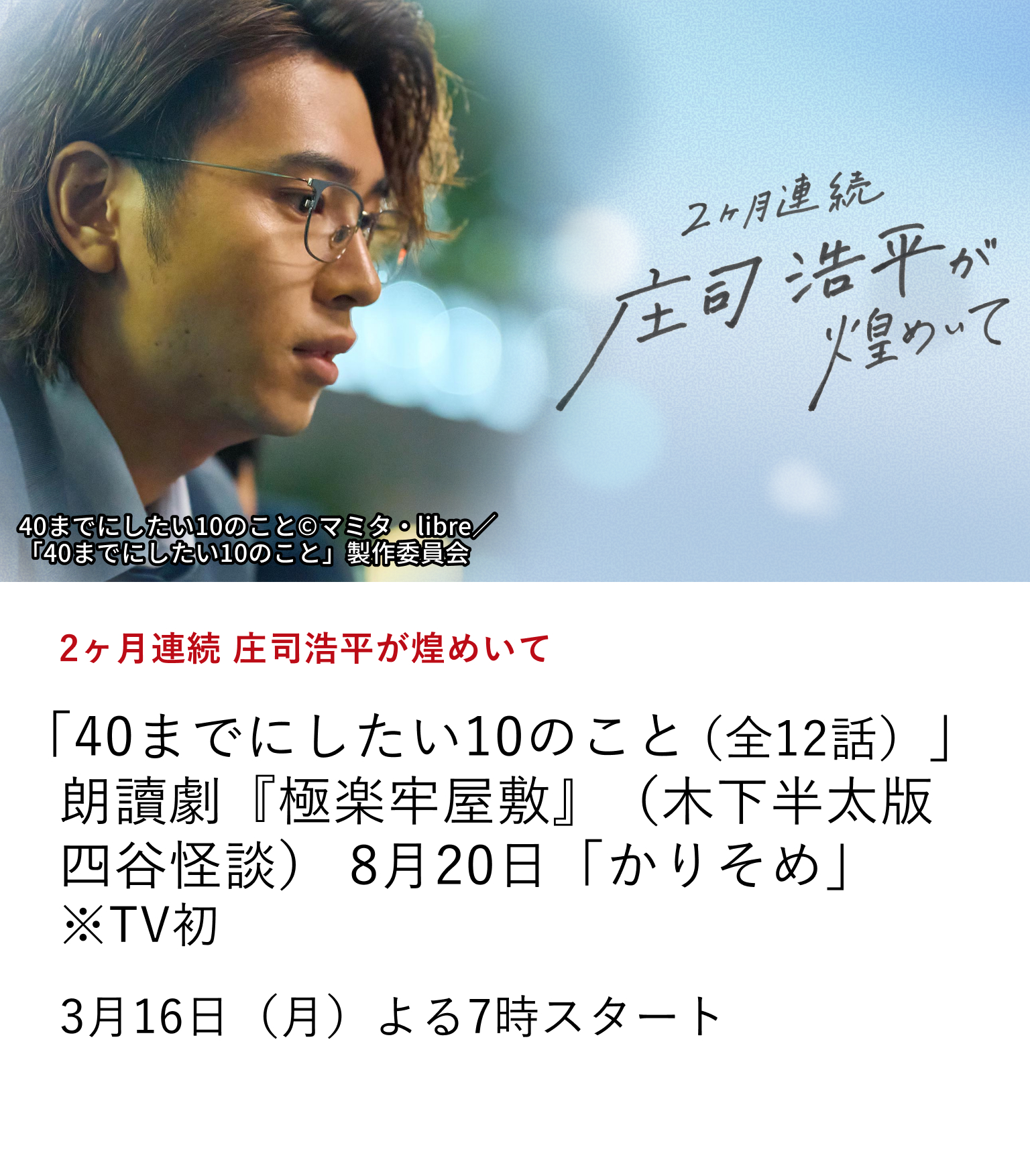 2ヶ月連続 庄司浩平が煌めいて 「40までにしたい10のこと(全12話)」 朗讀劇『極楽牢屋敷』(木下半太版四谷怪談) 8月20日「かりそめ」 ※TV初 俳優 庄司浩平の出演作を2ヶ月連続で特集放送! さらに、庄司浩平の魅力に迫る、ここでしか観られない特別番組もお届け。 3月16日(月)よる7時スタート