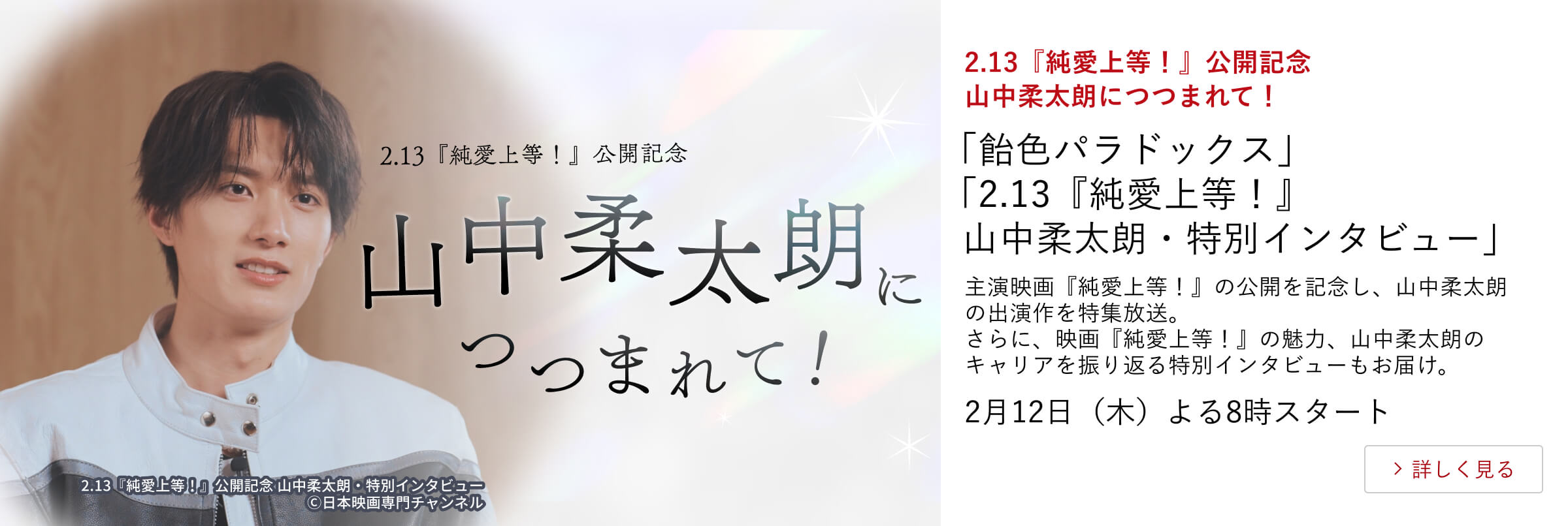 2.13『純愛上等!』公開記念 山中柔太朗につつまれて! 「飴色パラドックス」 「2.13『純愛上等!』山中柔太朗・特別インタビュー」 主演映画『純愛上等!』の公開を記念し、山中柔太朗の出演作を特集放送。 さらに、映画『純愛上等!』の魅力、山中柔太朗のキャリアを振り返る 特別インタビューもお届け。 2月12日(木)よる8時スタート