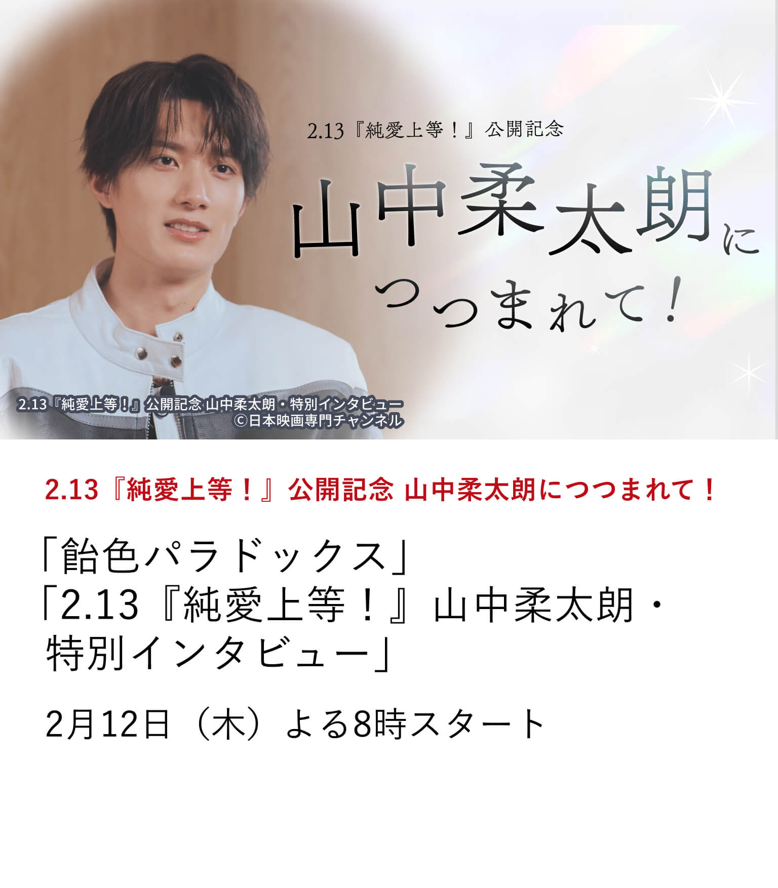 2.13『純愛上等!』公開記念 山中柔太朗につつまれて! 「飴色パラドックス」 「2.13『純愛上等!』山中柔太朗・特別インタビュー」 主演映画『純愛上等!』の公開を記念し、山中柔太朗の出演作を特集放送。 さらに、映画『純愛上等!』の魅力、山中柔太朗のキャリアを振り返る 特別インタビューもお届け。 2月12日(木)よる8時スタート