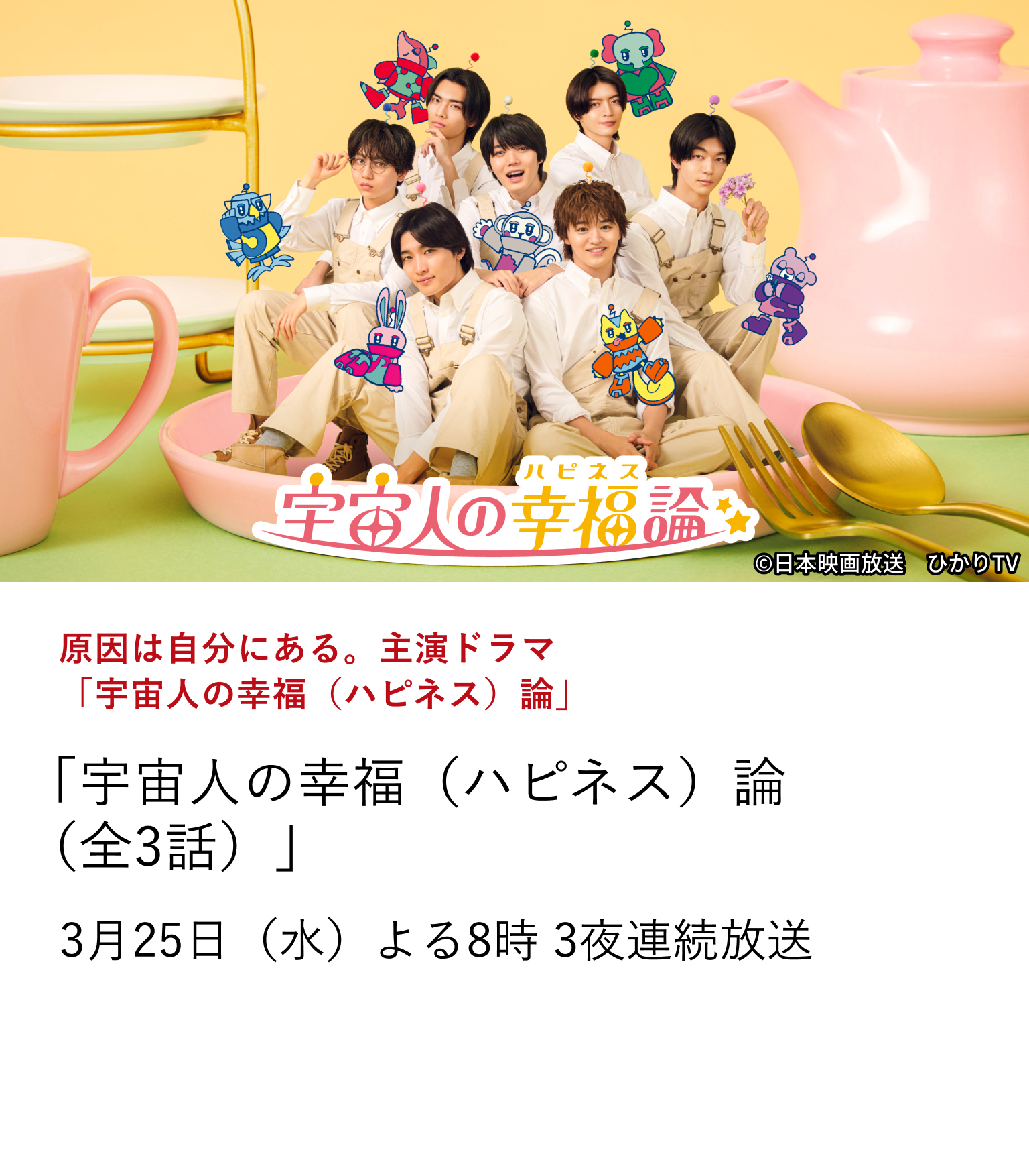 原因は自分にある。主演ドラマ「宇宙人の幸福（ハピネス）論」「宇宙人の幸福（ハピネス）論」（全3話） スターダスト所属のダンス＆ボーカルグループ『原因は自分にある。』 ―俳優としても大活躍中の7人が、グループ全員で主演を務めるオリジナルドラマを放送！ 3月25日（水）よる8時 3夜連続放送