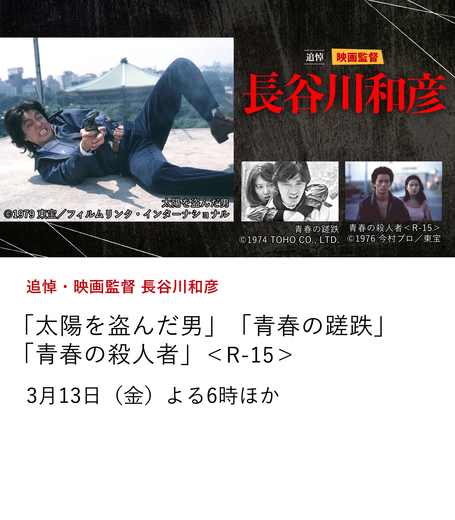 追悼・映画監督 長谷川和彦 「太陽を盗んだ男」「青春の蹉跌」 「青春の殺人者」<R-15> 日本映画史に鮮烈な足跡を刻んだ映画監督・長谷川和彦さん。 ご逝去を忍び、日本映画専門チャンネルでは監督作、脚本作と 貴重なインタビュー番組(2012年制作)を再編集して放送いたします。 3月13日(金)よる6時ほか