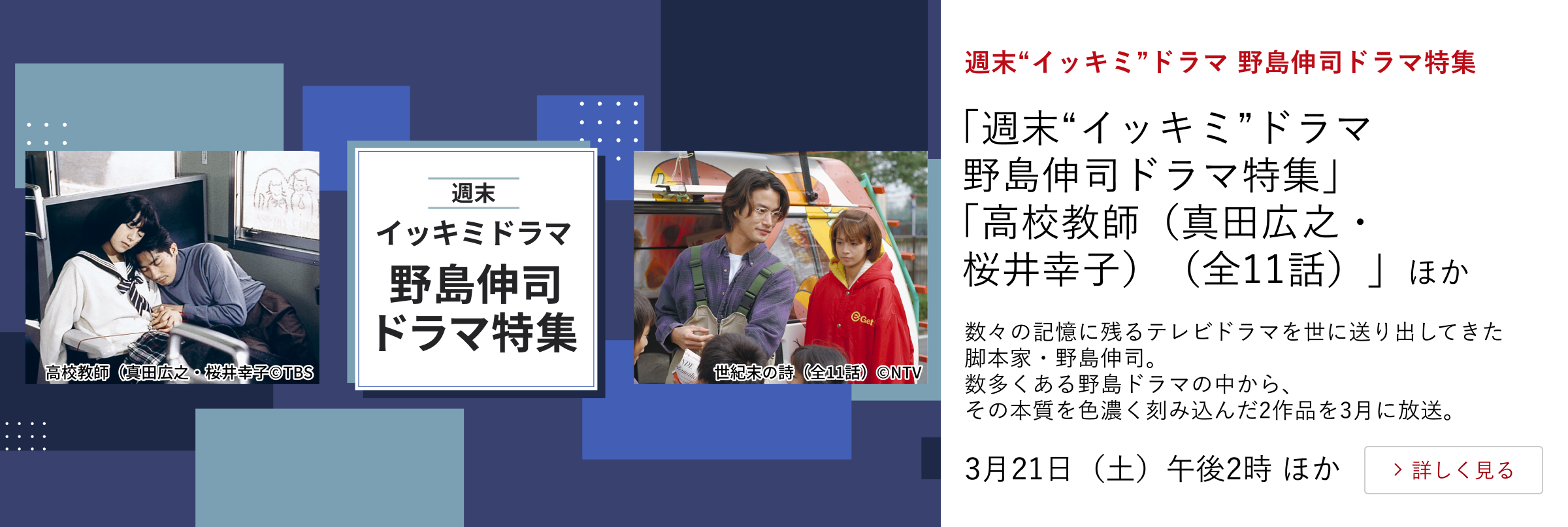 週末“イッキミ”ドラマ 野島伸司ドラマ特集 「週末“イッキミ”ドラマ 野島伸司ドラマ特集」 「高校教師(真田広之・桜井幸子)(全11話)」ほか 数々の記憶に残るテレビドラマを世に送り出してきた脚本家・野島伸司。 数多くある野島ドラマの中から、その本質を色濃く刻み込んだ2作品を3月に放送。 3月21日(土)午後2時 ほか