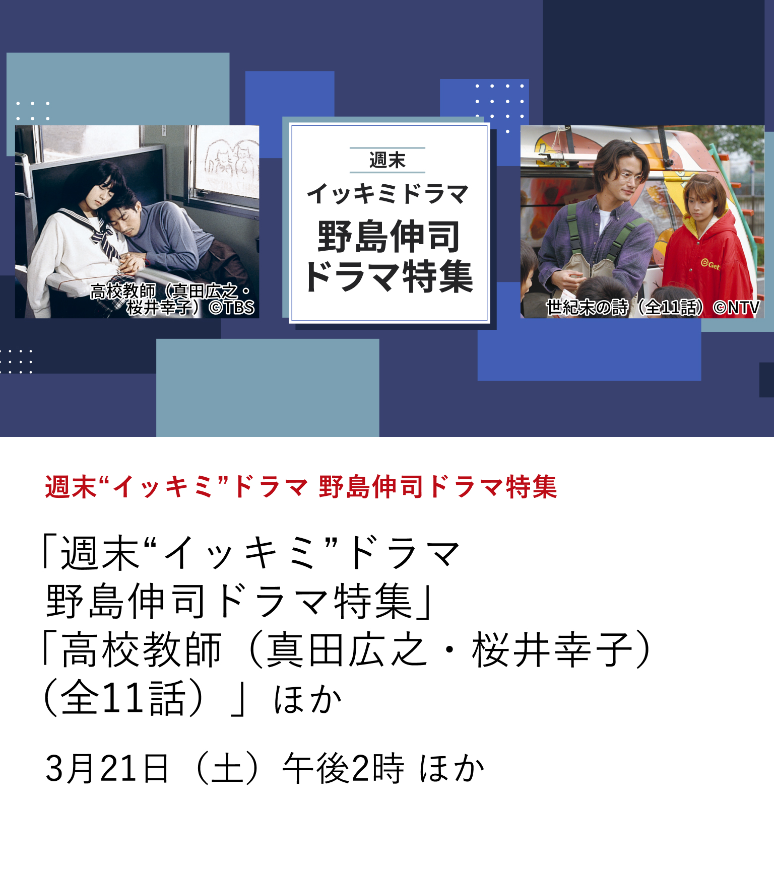 週末“イッキミ”ドラマ 野島伸司ドラマ特集 「週末“イッキミ”ドラマ 野島伸司ドラマ特集」 「高校教師(真田広之・桜井幸子)(全11話)」ほか 数々の記憶に残るテレビドラマを世に送り出してきた脚本家・野島伸司。 数多くある野島ドラマの中から、その本質を色濃く刻み込んだ2作品を3月に放送。 3月21日(土)午後2時 ほか