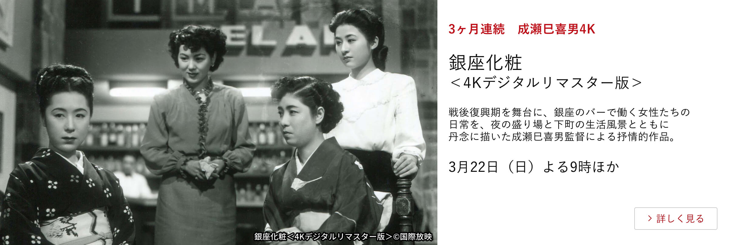 3ヶ月連続 成瀬巳喜男4K 銀座化粧<4Kデジタルリマスター版> 戦後復興期を舞台に、銀座のバーで働く女性たちの日常を、夜の盛り場と下町の生活風景とともに丹念に描いた成瀬巳喜男監督による抒情的作品。 3月22日(日)よる9時ほか