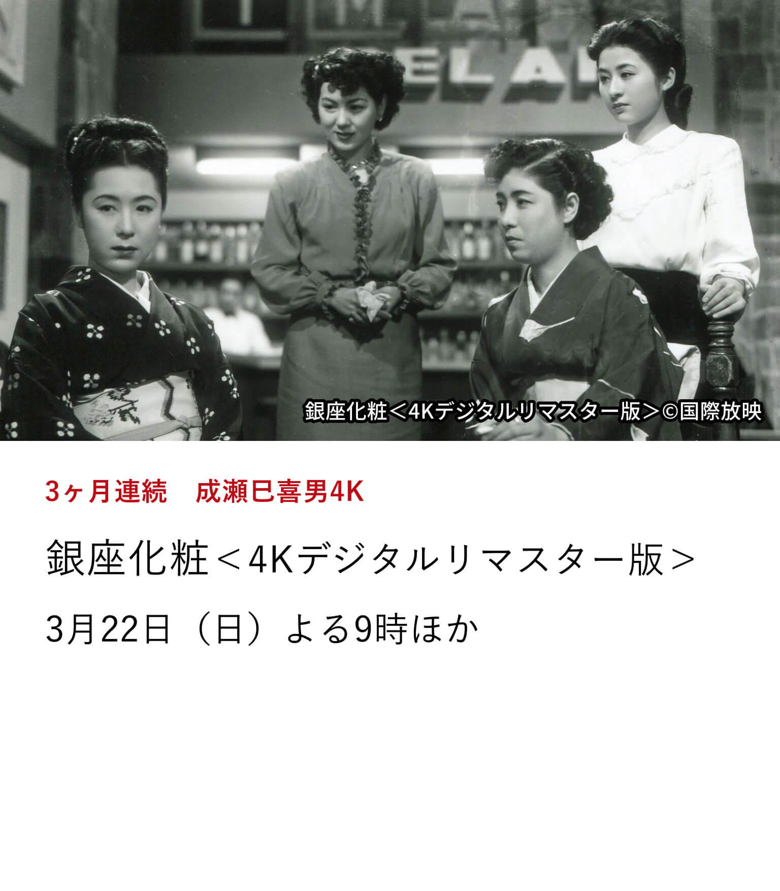 3ヶ月連続 成瀬巳喜男4K 銀座化粧<4Kデジタルリマスター版> 戦後復興期を舞台に、銀座のバーで働く女性たちの日常を、夜の盛り場と下町の生活風景とともに丹念に描いた成瀬巳喜男監督による抒情的作品。 3月22日(日)よる9時ほか