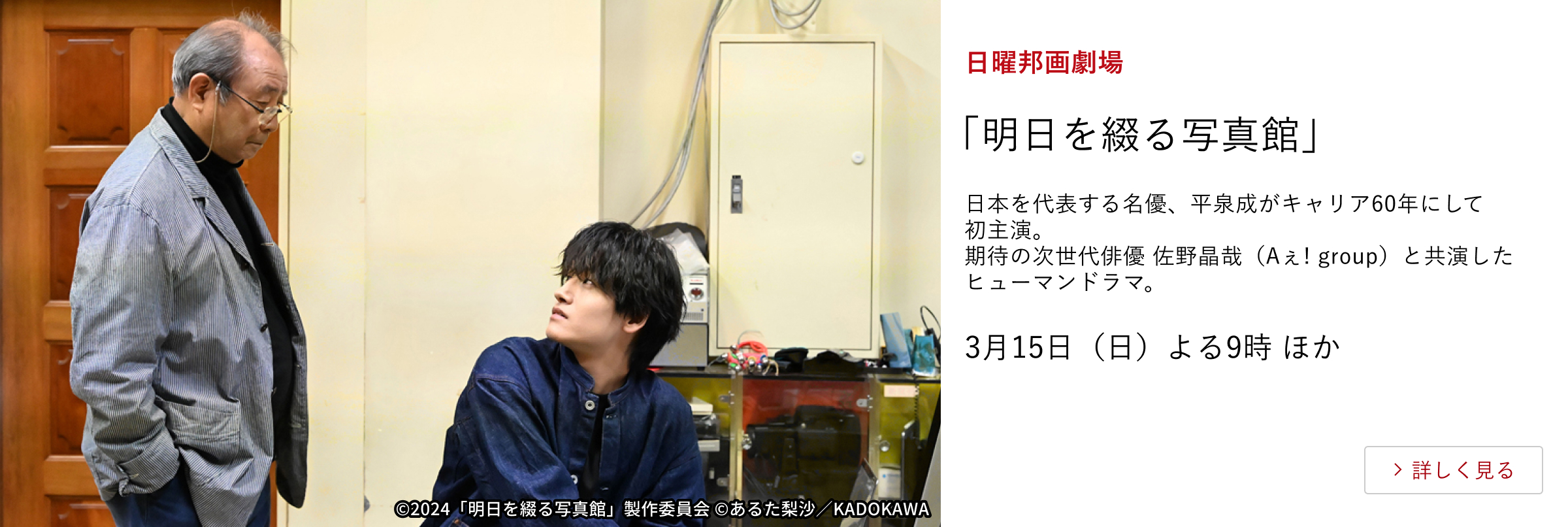 日曜邦画劇場「明日を綴る写真館」 日本を代表する名優、平泉成がキャリア60年にして初主演。 期待の次世代俳優 佐野晶哉（Aぇ! group）と共演したヒューマンドラマ。 3月15日（日）よる9時 ほか