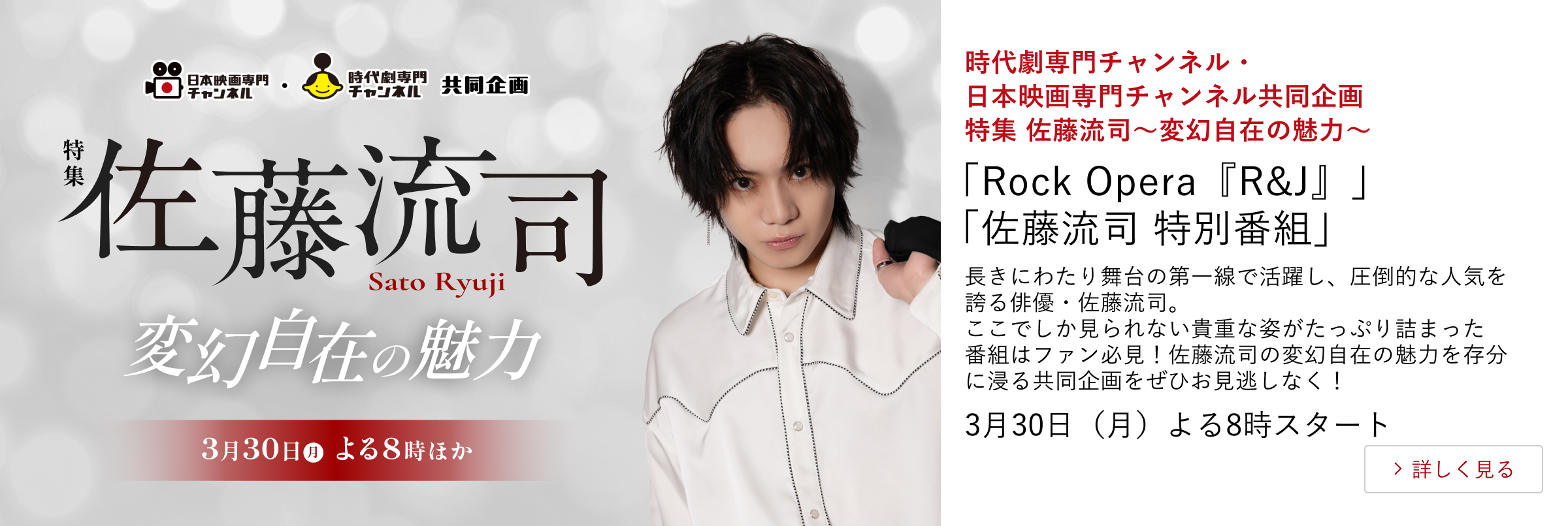時代劇専門チャンネル・日本映画専門チャンネル共同企画 特集 佐藤流司～変幻自在の魅力～「Rock Opera『R&J』」 「佐藤流司 特別番組」 長きにわたり舞台の第一線で活躍し、圧倒的な人気を誇る俳優・佐藤流司。 ここでしか見られない貴重な姿がたっぷり詰まった番組はファン必見！佐藤流司の変幻自在の魅力を存分に浸る共同企画をぜひお見逃しなく！ 3月30日（月）よる8時スタート