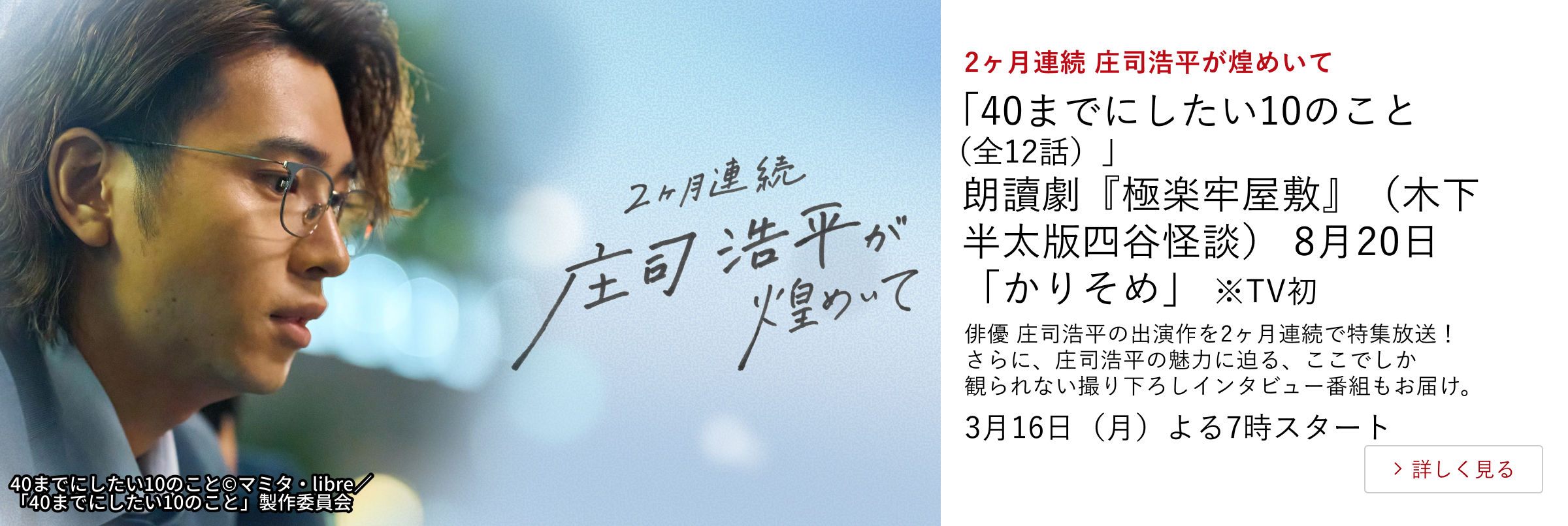 2ヶ月連続 庄司浩平が煌めいて 「40までにしたい10のこと(全12話)」 朗讀劇『極楽牢屋敷』(木下半太版四谷怪談) 8月20日「かりそめ」 ※TV初 俳優 庄司浩平の出演作を2ヶ月連続で特集放送! さらに、庄司浩平の魅力に迫る、ここでしか観られない撮り下ろしインタビュー番組もお届け。 3月16日(月)よる7時スタート