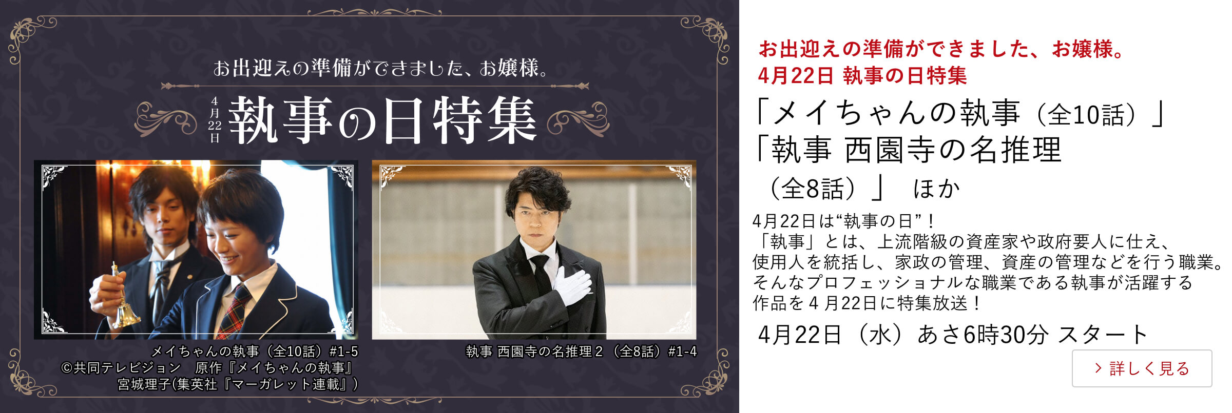 お出迎えの準備ができました、お嬢様。　4月22日 執事の日特集 「メイちゃんの執事（全10話）」 「執事 西園寺の名推理（全8話）」 ほか 4月22日は“執事の日”！  「執事」とは、上流階級の資産家や政府要人に仕え、使用人を統括し、家政の管理、資産の管理などを行う職業。 そんなプロフェッショナルな職業である執事が活躍する作品を４月22日に特集放送！ 4月22日（水）あさ6時30分 スタート