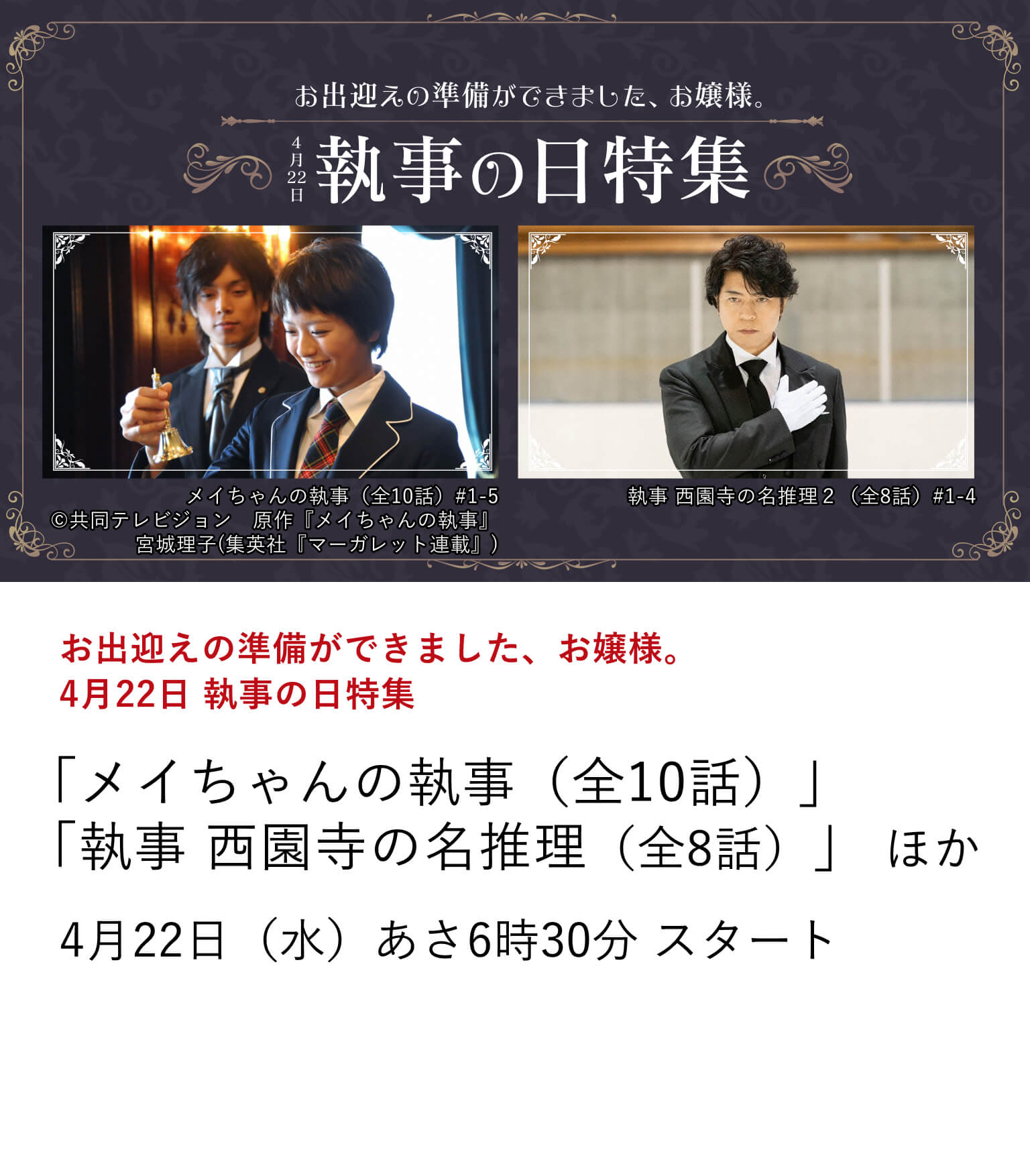 お出迎えの準備ができました、お嬢様。　4月22日 執事の日特集 「メイちゃんの執事（全10話）」 「執事 西園寺の名推理（全8話）」 ほか 4月22日は“執事の日”！  「執事」とは、上流階級の資産家や政府要人に仕え、使用人を統括し、家政の管理、資産の管理などを行う職業。 そんなプロフェッショナルな職業である執事が活躍する作品を４月22日に特集放送！ 4月22日（水）あさ6時30分 スタート