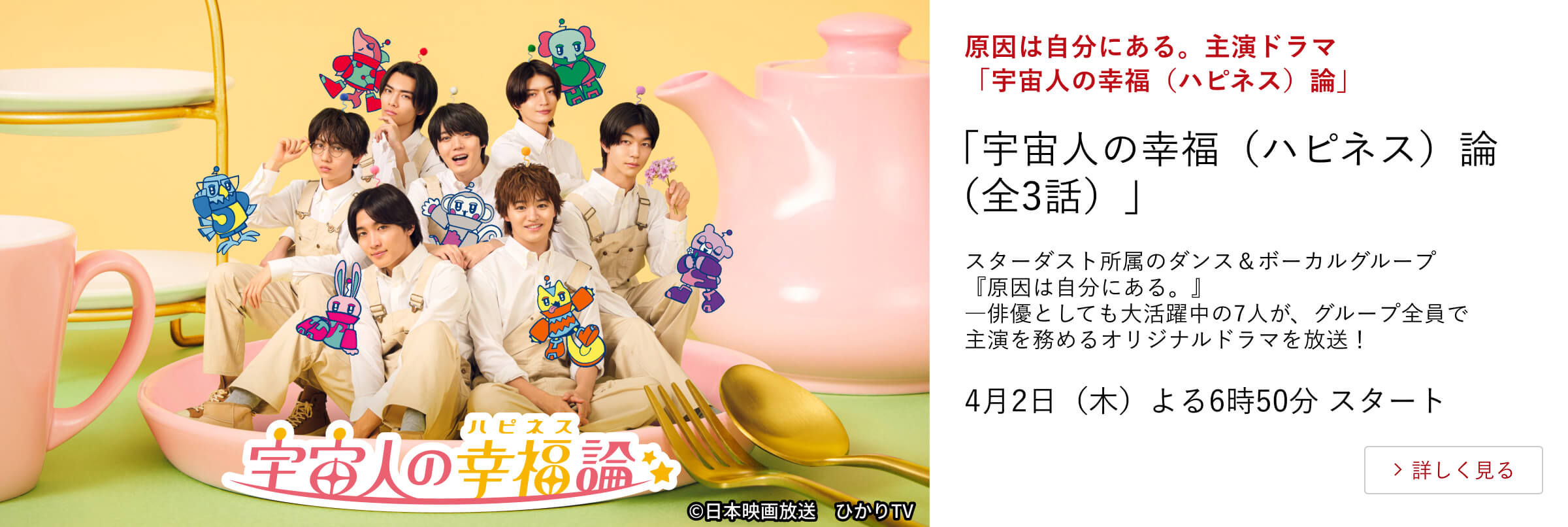 原因は自分にある。主演ドラマ「宇宙人の幸福（ハピネス）論」 「宇宙人の幸福（ハピネス）論（全3話）」 スターダスト所属のダンス＆ボーカルグループ『原因は自分にある。』 ―俳優としても大活躍中の7人が、グループ全員で主演を務めるオリジナルドラマを放送！ 4月2日（木）よる6時50分 スタート