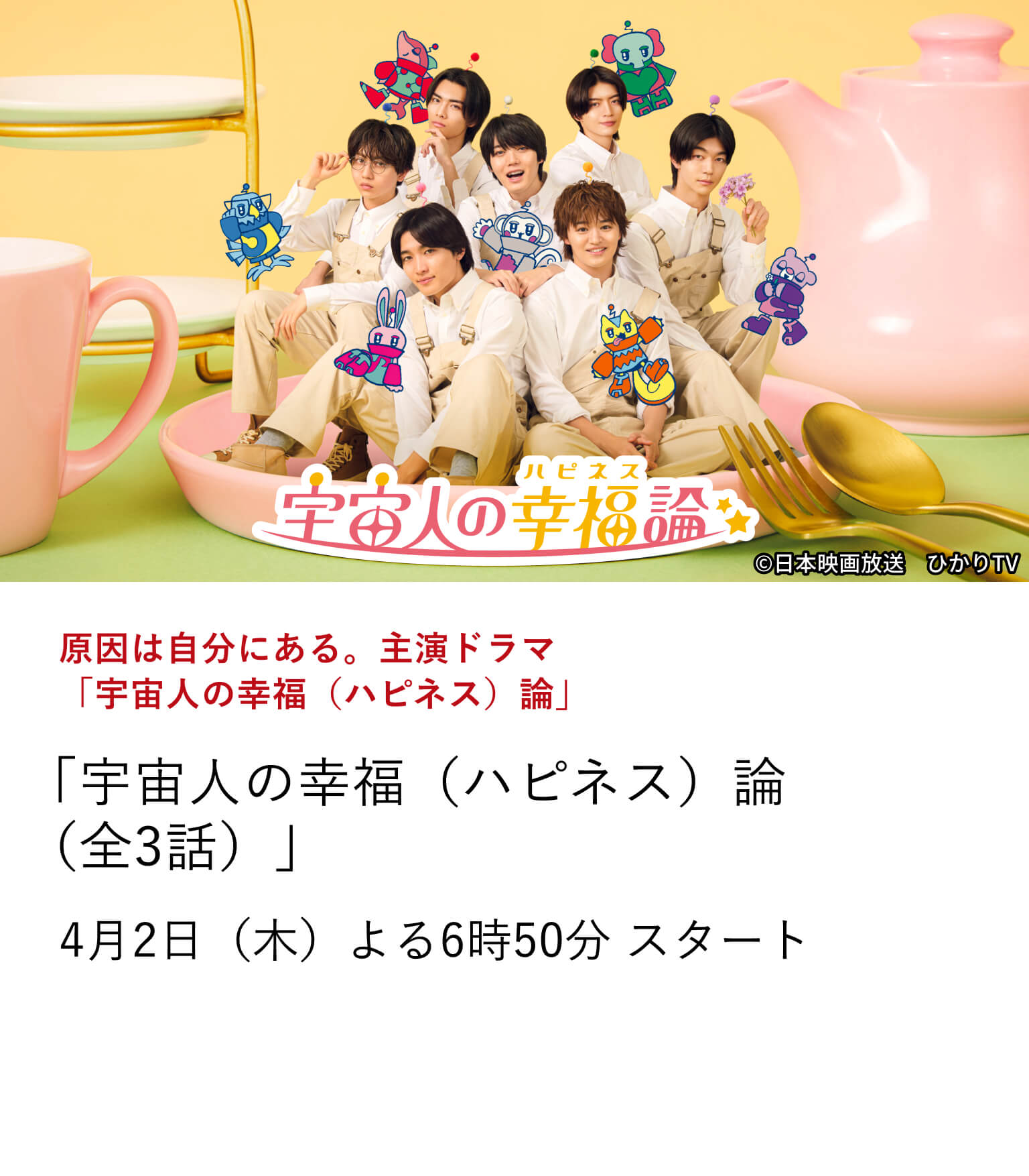 原因は自分にある。主演ドラマ「宇宙人の幸福（ハピネス）論」 「宇宙人の幸福（ハピネス）論（全3話）」 スターダスト所属のダンス＆ボーカルグループ『原因は自分にある。』 ―俳優としても大活躍中の7人が、グループ全員で主演を務めるオリジナルドラマを放送！ 4月2日（木）よる6時50分 スタート