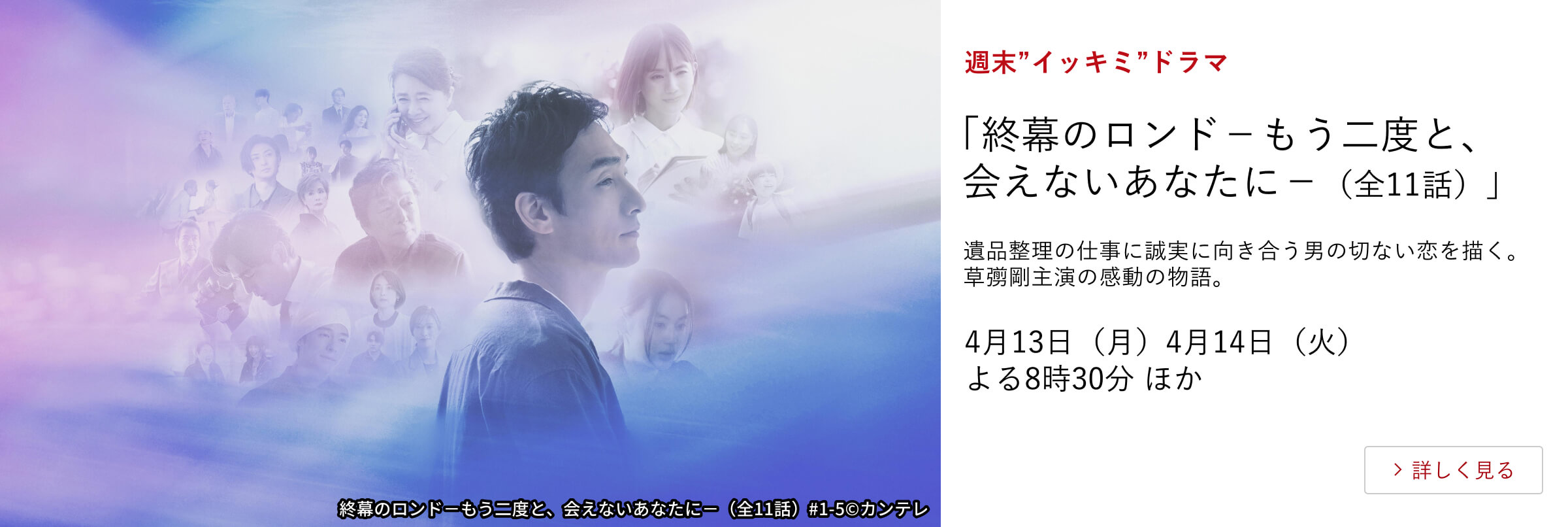 週末”イッキミ”ドラマ 「終幕のロンド－もう二度と、会えないあなたに－（全11話）」 遺品整理の仕事に誠実に向き合う男の切ない恋を描く。 草彅剛主演の感動の物語。 4月13日（月）、4月14日（火）よる8時30分 ほか