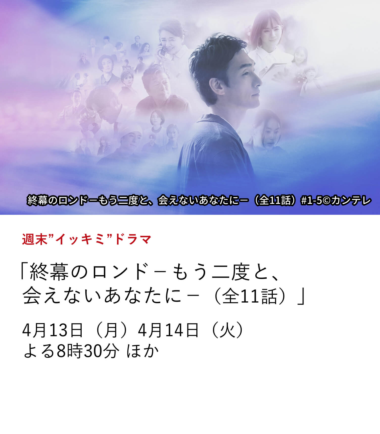 週末”イッキミ”ドラマ 「終幕のロンド－もう二度と、会えないあなたに－（全11話）」 遺品整理の仕事に誠実に向き合う男の切ない恋を描く。 草彅剛主演の感動の物語。 4月13日（月）、4月14日（火）よる8時30分 ほか