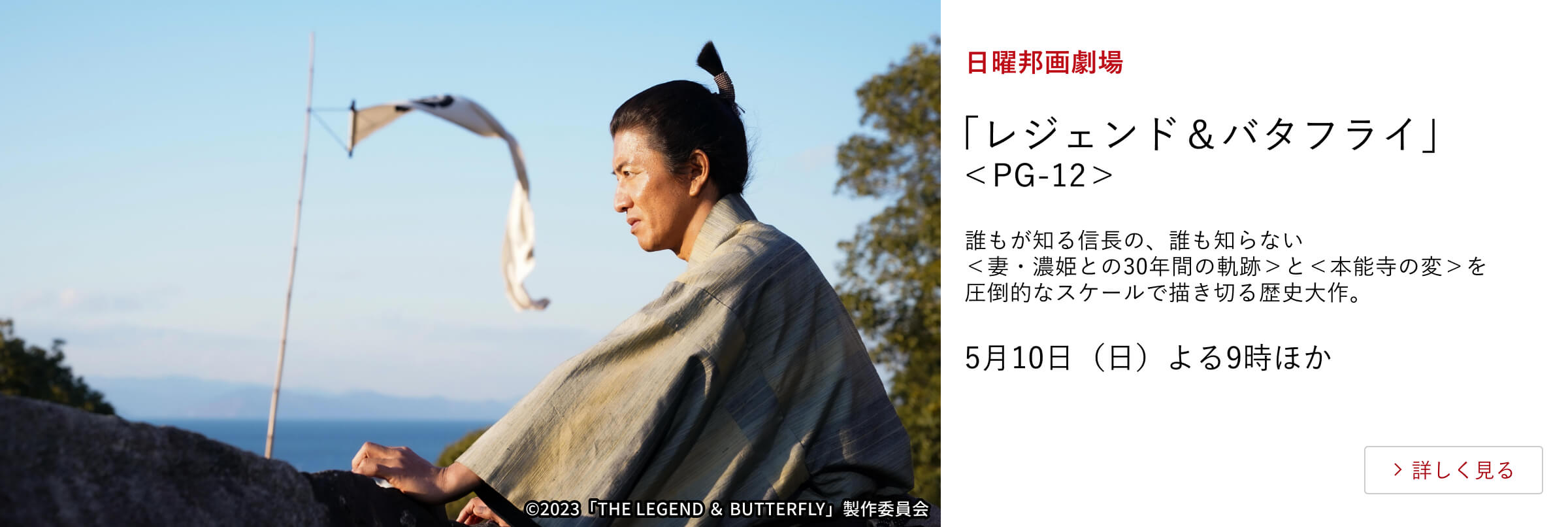 日曜邦画劇場 「レジェンド＆バタフライ」＜PG-12＞ 誰もが知る信長の、誰も知らない＜妻・濃姫との30年間の軌跡＞と ＜本能寺の変＞を圧倒的なスケールで描き切る歴史大作。 5月10日（日）よる9時ほか