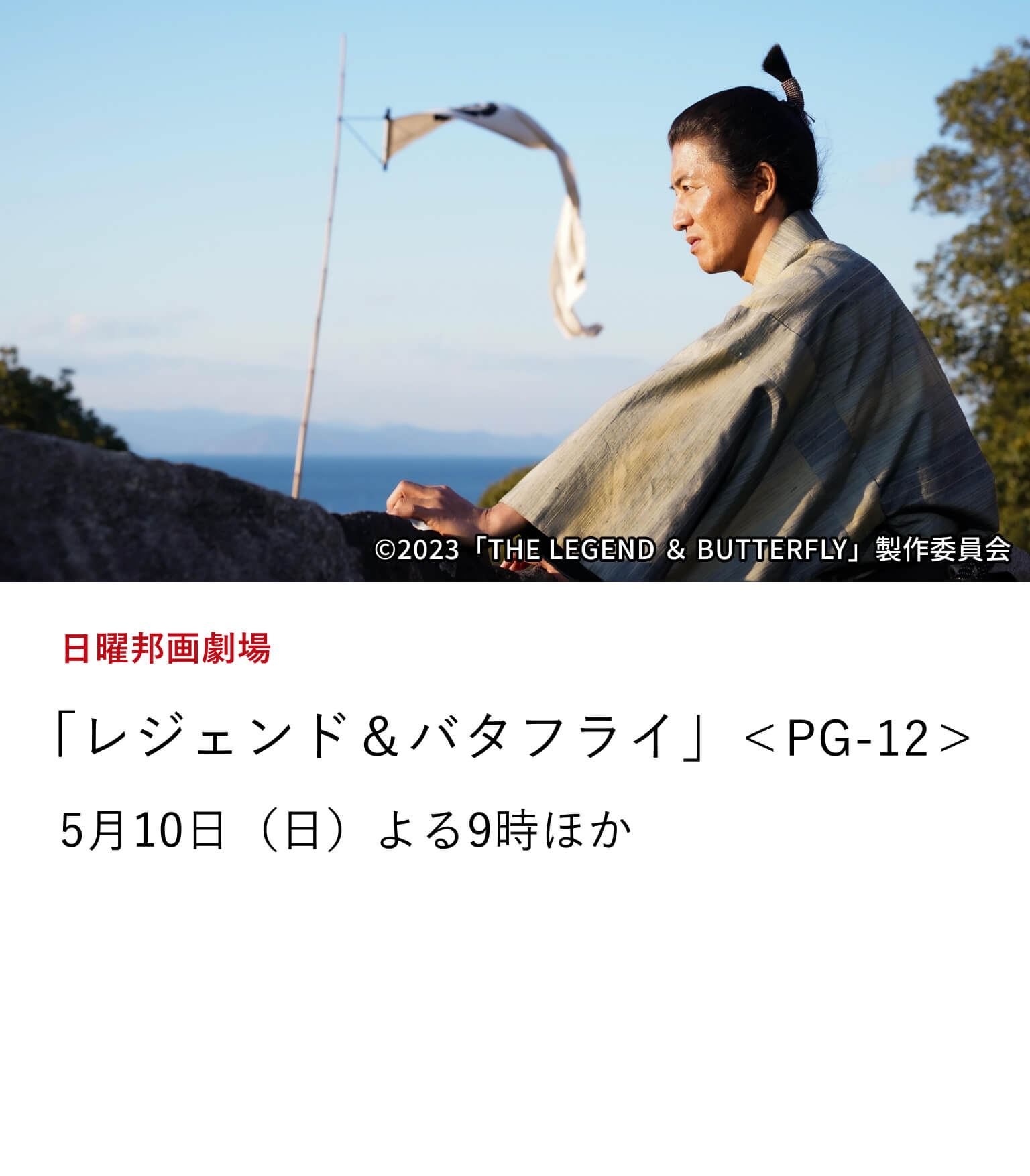 日曜邦画劇場 「レジェンド＆バタフライ」＜PG-12＞ 誰もが知る信長の、誰も知らない＜妻・濃姫との30年間の軌跡＞と ＜本能寺の変＞を圧倒的なスケールで描き切る歴史大作。 5月10日（日）よる9時ほか