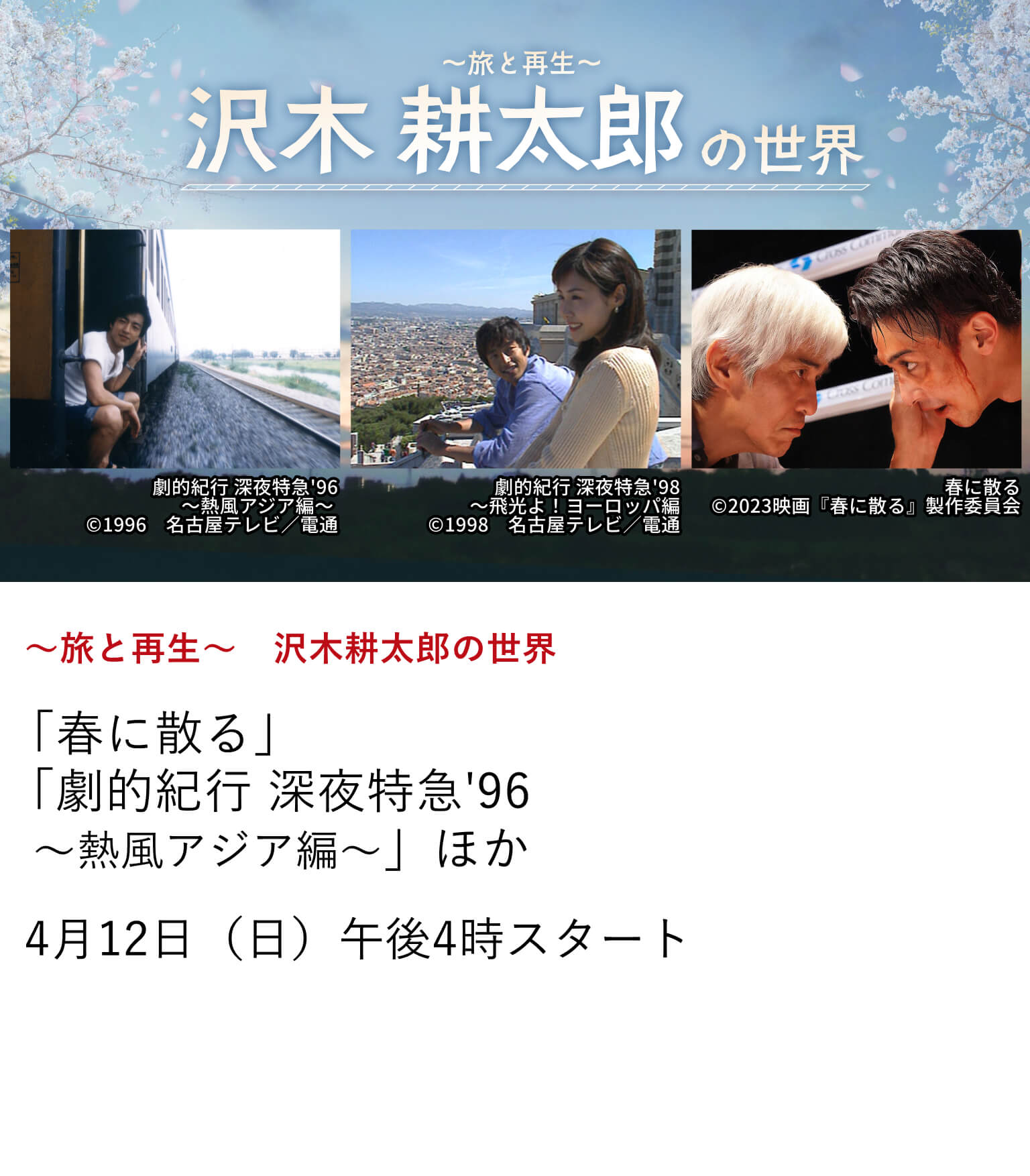 ～旅と再生～　沢木耕太郎の世界 「春に散る」 「劇的紀行 深夜特急'96～熱風アジア編～」 ほか 映画『春に散る』の放送を記念し、沢木耕太郎氏の原作より映像化された作品を特集放送！ 紀行文学の金字塔『深夜特急』からボクシングに魂を捧げる人々の再生を描いた最新作まで、 沢木耕太郎が描く「人生という名の旅」をお楽しみに。 4月12日（日）午後4時 スタート