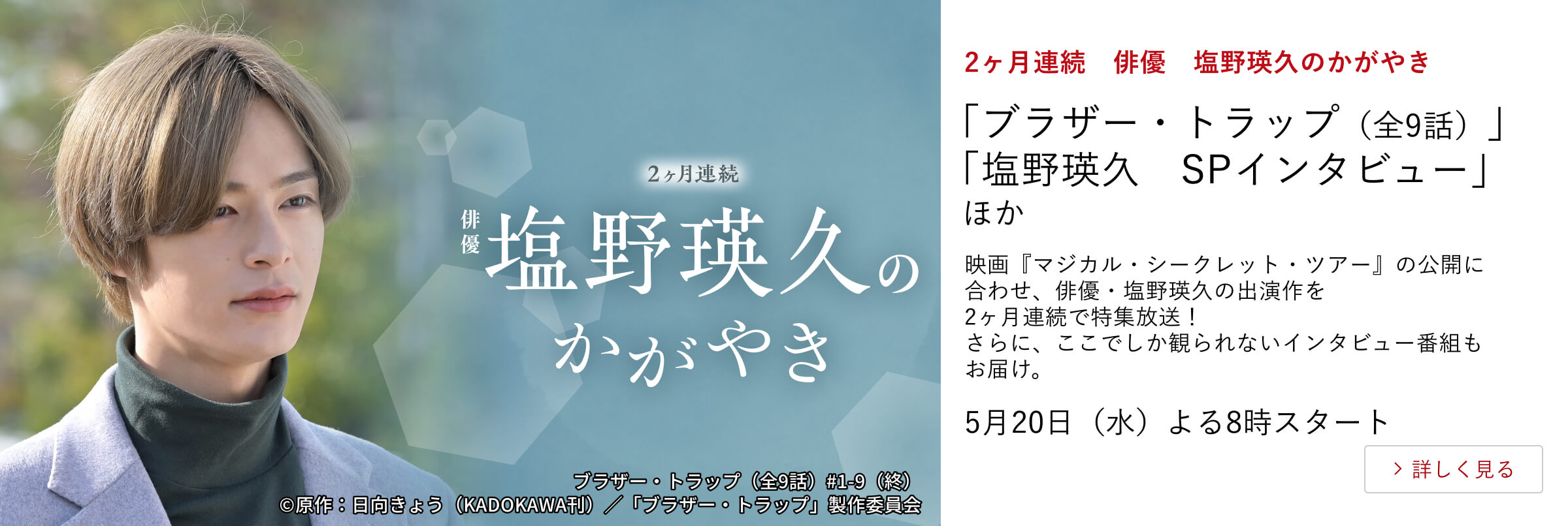 2ヶ月連続　俳優　塩野瑛久のかがやき 「ブラザー・トラップ（全9話）」 「塩野瑛久　SPインタビュー」ほか 映画『マジカル・シークレット・ツアー』の公開に合わせ、 俳優・塩野瑛久の出演作を2ヶ月連続で特集放送！ さらに、ここでしか観られないインタビュー番組もお届け。 5月20日（水）よる8時スタート
