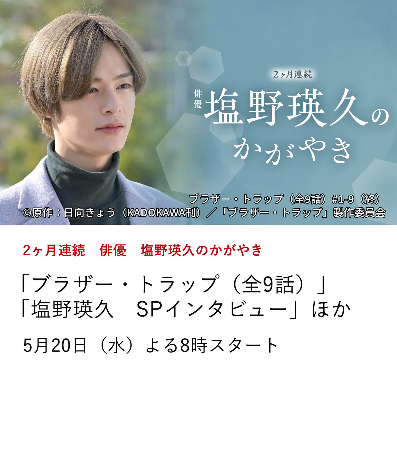 2ヶ月連続　俳優　塩野瑛久のかがやき 「ブラザー・トラップ（全9話）」 「塩野瑛久　SPインタビュー」ほか 映画『マジカル・シークレット・ツアー』の公開に合わせ、 俳優・塩野瑛久の出演作を2ヶ月連続で特集放送！ さらに、ここでしか観られないインタビュー番組もお届け。 5月20日（水）よる8時スタート