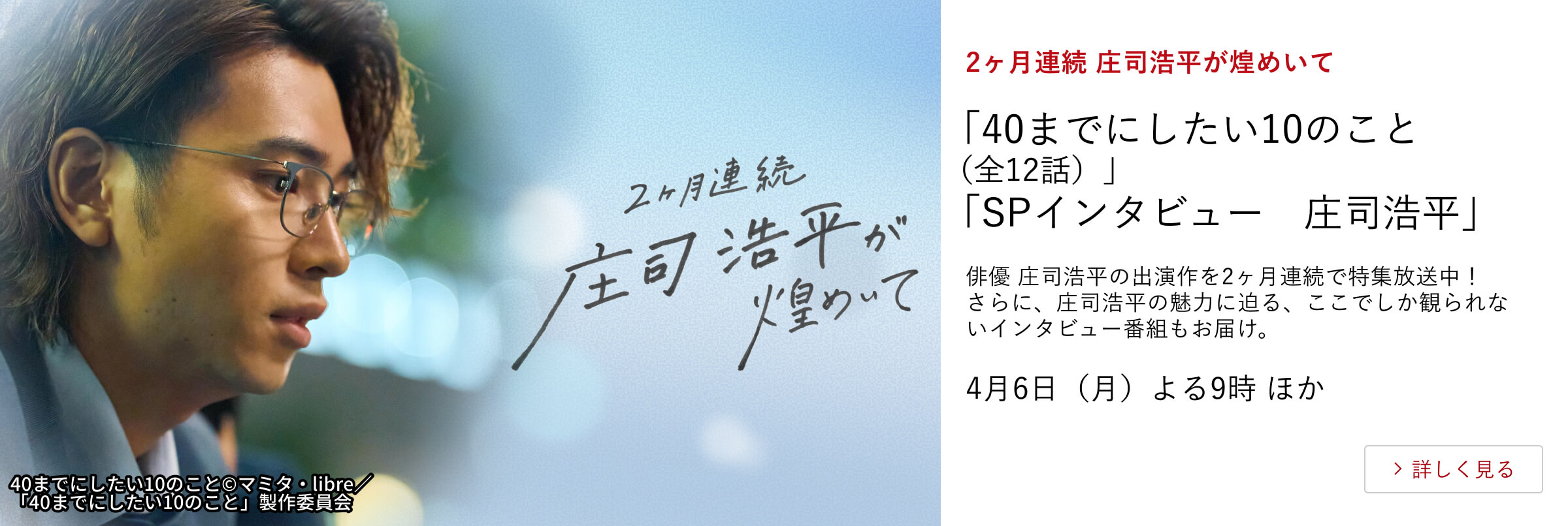 2ヶ月連続 庄司浩平が煌めいて 「40までにしたい10のこと（全12話）」 「SPインタビュー　庄司浩平」 俳優 庄司浩平の出演作を2ヶ月連続で特集放送中！ さらに、庄司浩平の魅力に迫る、ここでしか観られないインタビュー番組もお届け。 4月6日（月）よる9時 ほか