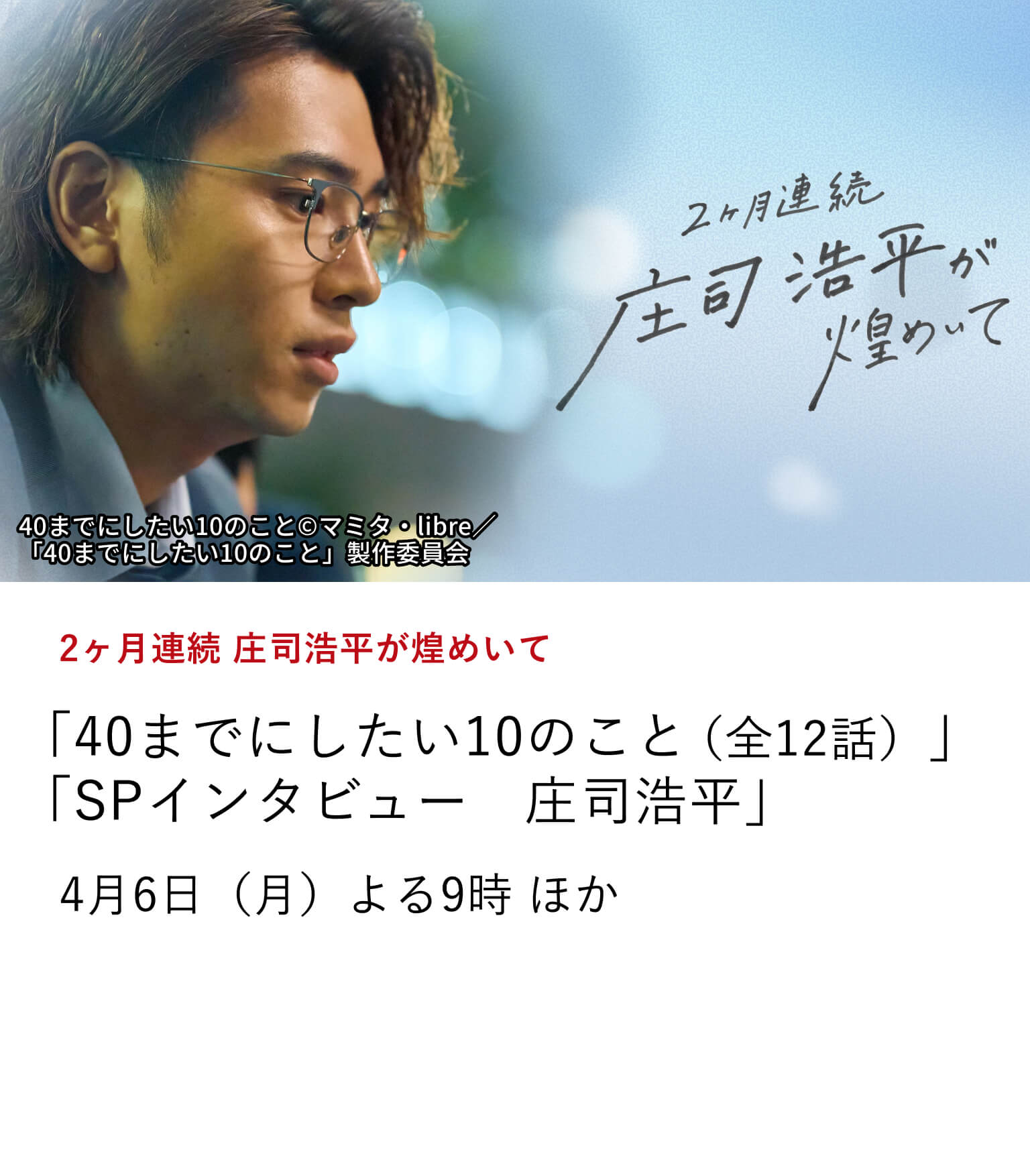 2ヶ月連続 庄司浩平が煌めいて 「40までにしたい10のこと（全12話）」 「SPインタビュー　庄司浩平」 俳優 庄司浩平の出演作を2ヶ月連続で特集放送中！ さらに、庄司浩平の魅力に迫る、ここでしか観られないインタビュー番組もお届け。 4月6日（月）よる9時 ほか