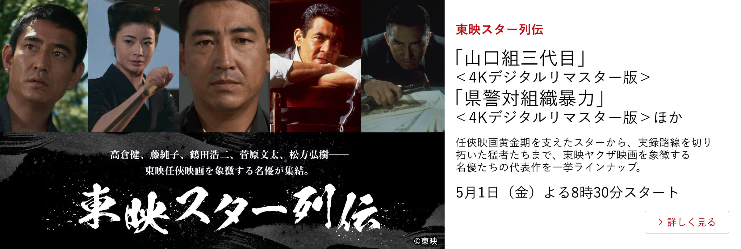 東映スター列伝 「山口組三代目」＜4Kデジタルリマスター版＞ 「県警対組織暴力」＜4Kデジタルリマスター版＞ほか 任俠映画黄金期を支えたスターから、実録路線を切り拓いた猛者たちまで、東映ヤクザ映画を象徴する名優たちの代表作を一挙ラインナップ。 5月1日（金）よる8時30分スタート